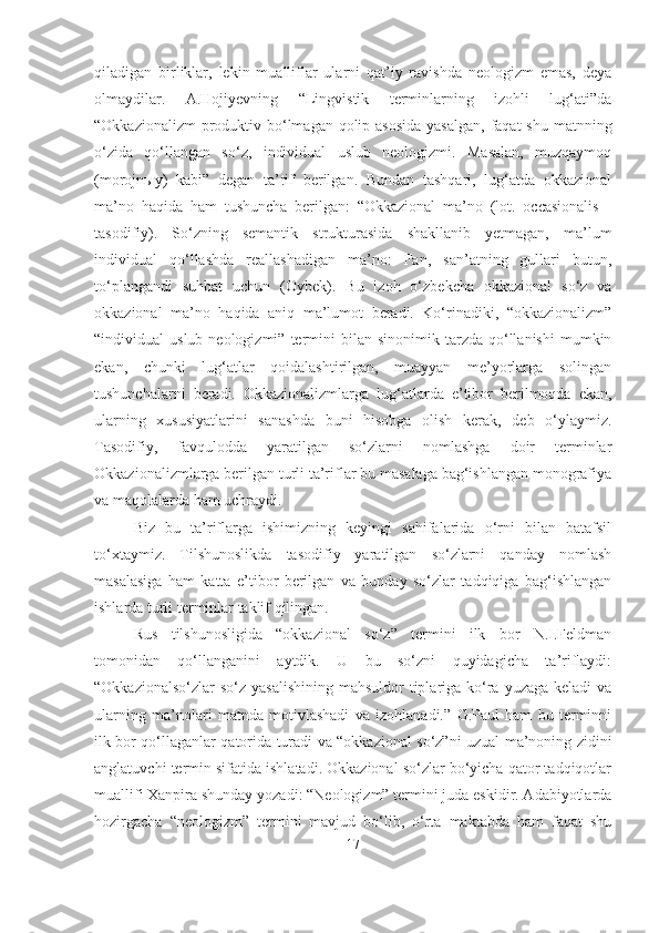 qiladigan   birliklar,   lekin   mualliflar   ularni   qat’iy   ravishda   neologizm   emas,   deya
olmaydilar.   A.Hojiyevning   “Lingvistik   terminlarning   izohli   lug‘ati”da
“Okkazionalizm  produktiv bo‘lmagan qolip asosida  yasalgan,  faqat  shu matnning
o‘zida   qo‘llangan   so‘z,   individual   uslub   neologizmi.   Masalan,   muzqaymoq
(morojn ы y)   kabi”   degan   ta’rif   berilgan.   Bundan   tashqari,   lug‘atda   okkazional
ma’no   haqida   ham   tushuncha   berilgan:   “Okkazional   ma’no   (lot.   occasionalis   -
tasodifiy).   So‘zning   semantik   strukturasida   shakllanib   yetmagan,   ma’lum
individual   qo‘llashda   reallashadigan   ma’no:   Fan,   san’atning   gullari   butun,
to‘plangandi   suhbat   uchun   (Oybek).   Bu   izoh   o‘zbekcha   okkazional   so‘z   va
okkazional   ma’no   haqida   aniq   ma’lumot   beradi.   Ko‘rinadiki,   “okkazionalizm”
“individual   uslub  neologizmi”  termini   bilan  sinonimik  tarzda  qo‘llanishi   mumkin
ekan,   chunki   lug‘atlar   qoidalashtirilgan,   muayyan   me’yorlarga   solingan
tushunchalarni   beradi.   Okkazionalizmlarga   lug‘atlarda   e’tibor   berilmoqda   ekan,
ularning   xususiyatlarini   sanashda   buni   hisobga   olish   kerak,   deb   o‘ylaymiz.
Tasodifiy,   favqulodda   yaratilgan   so‘zlarni   nomlashga   doir   terminlar
Okkazionalizmlarga berilgan turli ta’riflar bu masalaga bag‘ishlangan monografiya
va maqolalarda ham uchraydi. 
Biz   bu   ta’riflarga   ishimizning   keyingi   sahifalarida   o‘rni   bilan   batafsil
to‘xtaymiz.   Tilshunoslikda   tasodifiy   yaratilgan   so‘zlarni   qanday   nomlash
masalasiga   ham   katta   e’tibor   berilgan   va   bunday   so‘zlar   tadqiqiga   bag‘ishlangan
ishlarda turli terminlar taklif qilingan.
Rus   tilshunosligida   “okkazional   so‘z”   termini   ilk   bor   N.I.Feldman
tomonidan   qo‘llanganini   aytdik.   U   bu   so‘zni   quyidagicha   ta’riflaydi:
“Okkazionalso‘zlar  so‘z  yasalishining  mahsuldor  tiplariga ko‘ra  yuzaga keladi  va
ularning   ma’nolari   matnda   motivlashadi   va   izohlanadi.”   G.Paul   ham   bu   terminni
ilk bor qo‘llaganlar qatorida turadi va “okkazional so‘z”ni uzual ma’noning zidini
anglatuvchi termin sifatida ishlatadi. Okkazional so‘zlar bo‘yicha qator tadqiqotlar
muallifi Xanpira shunday yozadi: “Neologizm” termini juda eskidir. Adabiyotlarda
hozirgacha   “neologizm”   termini   mavjud   bo‘lib,   o‘rta   maktabda   ham   faqat   shu
17 