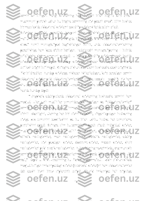 termin   tan   olingan.   Yangi   so‘zlarning   hosil   bo‘lishi   bilan   bog‘liq   ko‘p   qirrali
muammoni yoritish uchun bu birgina terminning o‘zi yetarli emas”. Olim boshqa
bir maqolasida okkazional so‘zlarni tasodifiy so‘zlar sifatida talqin qiladi.
So‘zning   tug‘ilishi,   yaratilish   jarayoni   bilan   tanishish   qiziq   va   muammoli
ma’lumotlar   beradi.   Rus   tilshunosligida   bu   masalaga   V.V.Lopatinning   “Rojdenie
slova”   nomli   monografiyasi   bag‘ishlangan   bo‘lib,   unda   okkazionalizmlarning
yaratilishiga   ham   katta   e’tibor   berilgan.   Tadqiqotchi   monografiyaning   II   bobida
to‘laligicha   shu   muammoni   yoritadi.   U   bunday   tasodifiy   so‘zlarni   atash   haqida
to‘xtalib,   shunday   deydi:   “Bunday   so‘zlarga   nisbatan   “neologizm”   terminini
qo‘llash to‘g‘ri bo‘lmaydi. Ko‘pgina tilshunoslar ularni boshqacha atash to‘g‘risida
fikr   bildiradilar.   Bunday   so‘zlarga   nisbatan   ishlatiladigan,   ko‘p   tarqalgan   termin
okkazional  so‘zlar  yoki  okkazionalizmlardir  (lotincha occasio  -  tasodif). Biz  ham
shu   termindan   foydalanamiz.”   V.V.Lopatin   boshqacha   terminlar   ham   mavjudligi
haqida bunday deydi:
“Lingvistik   adabiyotlarda   okkazional   so‘zlarning   boshqacha   termini   ham
mavjud.   Ular   turli   mualliflar   tomonidan   taklif   etilgan   va   “okkazionalizmlar”
termini kabi keng doirada qabul qilinmagan.” Tadqiqotchi bu terminlarni keltirish
o‘rinli     ekanligini,   ularning   har   biri   o‘zini   oqlashini,   o‘rganilayotgan   hodisaning
o‘ziga   xos   tomonini   tavsiflashini   va   bu   bilan   ushbu   hodisa   har   tomonlama
yoritilishini   aytadi.   So‘ngra   olim   bu   terminlarni   sanab   o‘tadi:   individual   so‘zlar,
muallif   so‘zlari   yoki   individual-muallif   neologizmlari,   stilistik   yoki   individual-
stilistik   neologizmlar,   matn   neologizmi,   bir   martalik   neologizmlar,   adabiy
neologizmlar,   o‘zi   yasalgan   so‘zlar,   ekspromt-so‘zlar,   meteor   so‘zlar,   shoir
neologizmlari yoki poetik neologizmlar. Bular, bizning nazarimizda, eng munosib
terminlar   (nomunosib   deb   hisoblaganlarimizni   bu   yerda   keltirmadik,   chunki   ular
real,”-   deydi   u.   V.V.Lopatinning   bu   fikrlari   bizga   ma’qul.   Lekin   tilshunoslikda
mavjud bo‘lgan imkoniyatdagi so‘zlar (potentsial so‘zlar)ni ham okkazionalizmlar
deb   atashi   bizni   biroz   o‘ylantirib   qo‘ydi.   Chunki   imkoniyat   hali   ro‘yobga
18 