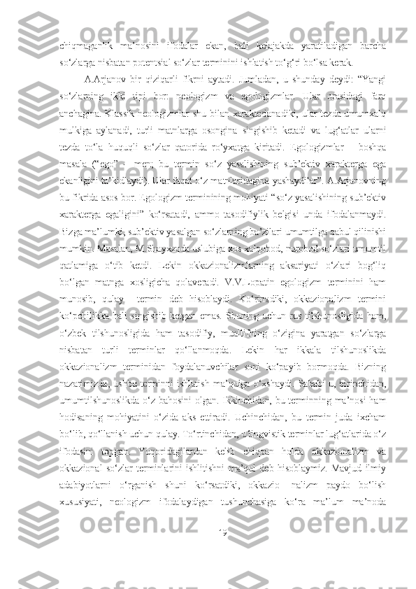 chiqmaganlik   ma’nosini   ifodalar   ekan,   hali   kelajakda   yaratiladigan   barcha
so‘zlarga nisbatan potentsial so‘zlar terminini ishlatish to‘g‘ri bo‘lsa kerak.
A.Arjanov   bir   qiziqarli   fikrni   aytadi.   Jumladan,   u   shunday   deydi:   “Yangi
so‘zlarning   ikki   tipi   bor:   neologizm   va   egologizmlar.   Ular   orasidagi   farq
anchagina. Klassik  neologizmlar  shu bilan xarakterlanadiki, ular  tezda umumxalq
mulkiga   aylanadi,   turli   matnlarga   osongina   singishib   ketadi   va   lug‘atlar   ularni
tezda   to‘la   huquqli   so‘zlar   qatorida   ro‘yxatga   kiritadi.   Egologizmlar   –   boshqa
masala   (“ego”   –   men;   bu   termin   so‘z   yasalishining   sub’ektiv   xarakterga   ega
ekanligini ta’kidlaydi). Ular faqat o‘z matnlaridagina yashaydilar”. A.Arjanovning
bu fikrida asos bor. Egologizm terminining mohiyati “so‘z yasalishining sub’ektiv
xarakterga   egaligini”   ko‘rsatadi,   ammo   tasodifiylik   belgisi   unda   ifodalanmaydi.
Bizga ma’lumki, sub’ektiv yasalgan so‘zlarning ba’zilari umumtilga qabul qilinishi
mumkin. Masalan, M.Shayxzoda uslubiga xos xalqobod, nurobod so‘zlari umumtil
qatlamiga   o‘tib   ketdi.   Lekin   okkazionalizmlarning   aksariyati   o‘zlari   bog‘liq
bo‘lgan   matnga   xosligicha   qolaveradi.   V.V.Lopatin   egologizm   terminini   ham
munosib,   qulay     termin   deb   hisoblaydi.   Ko‘rinadiki,   okkazionalizm   termini
ko‘pchilikka   hali   singishib   ketgan   emas.   Shuning   uchun   rus   tilshunosligida   ham,
o‘zbek   tilshunosligida   ham   tasodifiy,   muallifning   o‘zigina   yaratgan   so‘zlarga
nisbatan   turli   terminlar   qo‘llanmoqda.   Lekin   har   ikkala   tilshunoslikda
okkazionalizm   terminidan   foydalanuvchilar   soni   ko‘payib   bormoqda.   Bizning
nazarimizda,   ushbu   terminni   ishlatish   ma’qulga   o‘xshaydi.   Sababi   u,   birinchidan,
umumtilshunoslikda  o‘z bahosini  olgan. Ikkinchidan, bu terminning ma’nosi ham
hodisaning   mohiyatini   o‘zida   aks   ettiradi.   Uchinchidan,   bu   termin   juda   ixcham
bo‘lib, qo‘llanish uchun qulay. To‘rtinchidan, u lingvistik terminlar lug‘atlarida o‘z
ifodasini   topgan.   Yuqoridagilardan   kelib   chiqqan   holda   okkazionalizm   va
okkazional   so‘zlar   terminlarini   ishlitishni   ma’qul   deb   hisoblaymiz.   Mavjud   ilmiy
adabiyotlarni   o‘rganish   shuni   ko‘rsatdiki,   okkazio-   nalizm   paydo   bo‘lish
xususiyati,   neologizm   ifodalaydigan   tushunchasiga   ko‘ra   ma’lum   ma’noda
19 