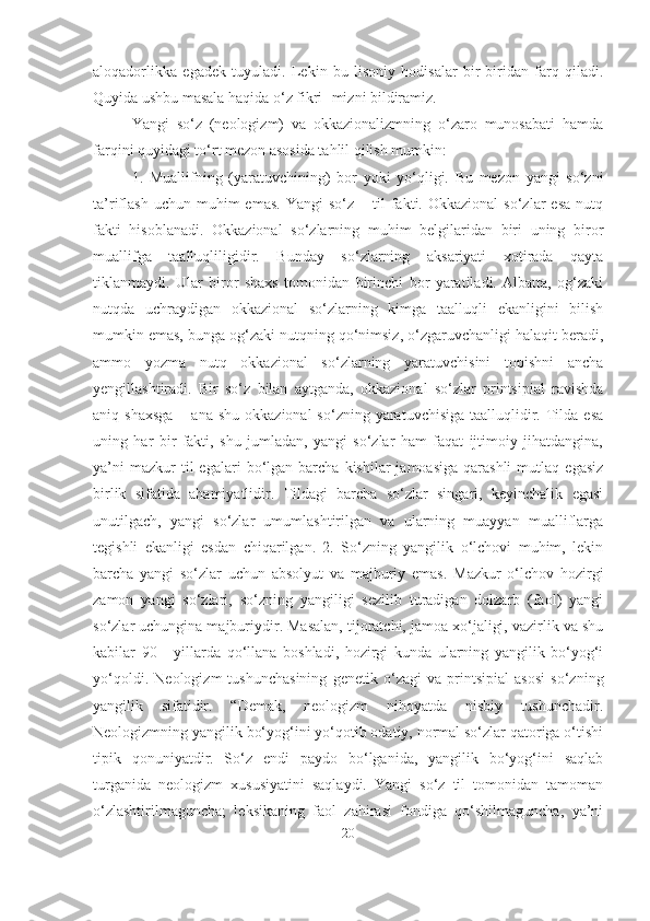 aloqadorlikka   egadek   tuyuladi.   Lekin   bu   lisoniy   hodisalar   bir-biridan   farq   qiladi.
Quyida ushbu masala haqida o‘z fikri- mizni bildiramiz.
Yangi   so‘z   (neologizm)   va   okkazionalizmning   o‘zaro   munosabati   hamda
farqini quyidagi to‘rt mezon asosida tahlil qilish mumkin:
1.   Muallifning   (yaratuvchining)   bor   yoki   yo‘qligi.   Bu   mezon   yangi   so‘zni
ta’riflash  uchun  muhim  emas.   Yangi   so‘z  –  til   fakti.  Okkazional   so‘zlar   esa   nutq
fakti   hisoblanadi.   Okkazional   so‘zlarning   muhim   belgilaridan   biri   uning   biror
muallifga   taalluqliligidir.   Bunday   so‘zlarning   aksariyati   xotirada   qayta
tiklanmaydi.   Ular   biror   shaxs   tomonidan   birinchi   bor   yaratiladi.   Albatta,   og‘zaki
nutqda   uchraydigan   okkazional   so‘zlarning   kimga   taalluqli   ekanligini   bilish
mumkin emas, bunga og‘zaki nutqning qo‘nimsiz, o‘zgaruvchanligi halaqit beradi,
ammo   yozma   nutq   okkazional   so‘zlarning   yaratuvchisini   topishni   ancha
yengillashtiradi.   Bir   so‘z   bilan   aytganda,   okkazional   so‘zlar   printsipial   ravishda
aniq shaxsga  –  ana  shu  okkazional  so‘zning  yaratuvchisiga  taalluqlidir.  Tilda  esa
uning   har   bir   fakti,   shu   jumladan,   yangi   so‘zlar   ham   faqat   ijtimoiy   jihatdangina,
ya’ni  mazkur  til  egalari   bo‘lgan   barcha   kishilar   jamoasiga  qarashli   mutlaq   egasiz
birlik   sifatida   ahamiyatlidir.   Tildagi   barcha   so‘zlar   singari,   keyinchalik   egasi
unutilgach,   yangi   so‘zlar   umumlashtirilgan   va   ularning   muayyan   mualliflarga
tegishli   ekanligi   esdan   chiqarilgan.   2.   So‘zning   yangilik   o‘lchovi   muhim,   lekin
barcha   yangi   so‘zlar   uchun   absolyut   va   majburiy   emas.   Mazkur   o‘lchov   hozirgi
zamon   yangi   so‘zlari,   so‘zning   yangiligi   sezilib   turadigan   dolzarb   (faol)   yangi
so‘zlar uchungina majburiydir. Masalan, tijoratchi, jamoa xo‘jaligi, vazirlik va shu
kabilar   90   -   yillarda   qo‘llana   boshladi,   hozirgi   kunda   ularning   yangilik   bo‘yog‘i
yo‘qoldi.   Neologizm   tushunchasining   genetik   o‘zagi   va   printsipial   asosi   so‘zning
yangilik   sifatidir.   “Demak,   neologizm   nihoyatda   nisbiy   tushunchadir.
Neologizmning yangilik bo‘yog‘ini yo‘qotib odatiy, normal so‘zlar qatoriga o‘tishi
tipik   qonuniyatdir.   So‘z   endi   paydo   bo‘lganida,   yangilik   bo‘yog‘ini   saqlab
turganida   neologizm   xususiyatini   saqlaydi.   Yangi   so‘z   til   tomonidan   tamoman
o‘zlashtirilmaguncha;   leksikaning   faol   zahirasi   fondiga   qo‘shilmaguncha,   ya’ni
20 