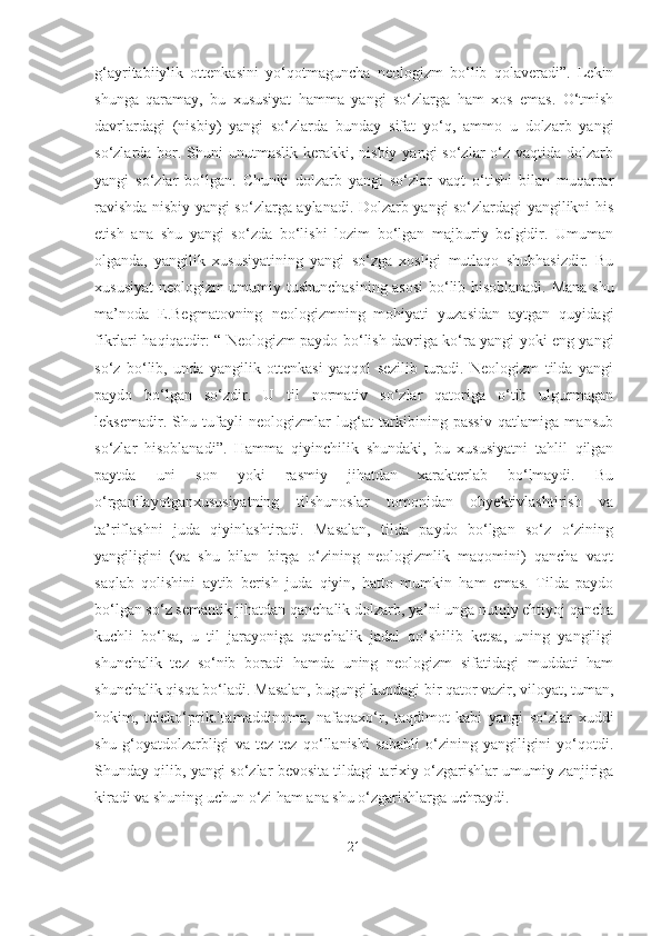 g‘ayritabiiylik   ottenkasini   yo‘qotmaguncha   neologizm   bo‘lib   qolaveradi”.   Lekin
shunga   qaramay,   bu   xususiyat   hamma   yangi   so‘zlarga   ham   xos   emas.   O‘tmish
davrlardagi   (nisbiy)   yangi   so‘zlarda   bunday   sifat   yo‘q,   ammo   u   dolzarb   yangi
so‘zlarda bor. Shuni  unutmaslik  kerakki, nisbiy  yangi  so‘zlar  o‘z vaqtida  dolzarb
yangi   so‘zlar   bo‘lgan.   Chunki   dolzarb   yangi   so‘zlar   vaqt   o‘tishi   bilan   muqarrar
ravishda nisbiy yangi so‘zlarga aylanadi. Dolzarb yangi so‘zlardagi yangilikni his
etish   ana   shu   yangi   so‘zda   bo‘lishi   lozim   bo‘lgan   majburiy   belgidir.   Umuman
olganda,   yangilik   xususiyatining   yangi   so‘zga   xosligi   mutlaqo   shubhasizdir.   Bu
xususiyat neologizm umumiy tushunchasining asosi bo‘lib hisoblanadi. Mana shu
ma’noda   E.Begmatovning   neologizmning   mohiyati   yuzasidan   aytgan   quyidagi
fikrlari haqiqatdir: “ Neologizm paydo bo‘lish davriga ko‘ra yangi yoki eng yangi
so‘z   bo‘lib,   unda   yangilik   ottenkasi   yaqqol   sezilib   turadi.   Neologizm   tilda   yangi
paydo   bo‘lgan   so‘zdir.   U   til   normativ   so‘zlar   qatoriga   o‘tib   ulgurmagan
leksemadir.   Shu   tufayli   neologizmlar   lug‘at   tarkibining   passiv   qatlamiga   mansub
so‘zlar   hisoblanadi”.   Hamma   qiyinchilik   shundaki,   bu   xususiyatni   tahlil   qilgan
paytda   uni   son   yoki   rasmiy   jihatdan   xarakterlab   bo‘lmaydi.   Bu
o‘rganilayotganxususiyatning   tilshunoslar   tomonidan   obyektivlashtirish   va
ta’riflashni   juda   qiyinlashtiradi.   Masalan,   tilda   paydo   bo‘lgan   so‘z   o‘zining
yangiligini   (va   shu   bilan   birga   o‘zining   neologizmlik   maqomini)   qancha   vaqt
saqlab   qolishini   aytib   berish   juda   qiyin,   hatto   mumkin   ham   emas.   Tilda   paydo
bo‘lgan so‘z semantik jihatdan qanchalik dolzarb, ya’ni unga nutqiy ehtiyoj qancha
kuchli   bo‘lsa,   u   til   jarayoniga   qanchalik   jadal   qo‘shilib   ketsa,   uning   yangiligi
shunchalik   tez   so‘nib   boradi   hamda   uning   neologizm   sifatidagi   muddati   ham
shunchalik qisqa bo‘ladi. Masalan, bugungi kundagi bir qator vazir, viloyat, tuman,
hokim,   teleko‘prik.Tamaddinoma,   nafaqaxo‘r,   taqdimot   kabi   yangi   so‘zlar   xuddi
shu   g‘oyatdolzarbligi   va   tez-tez   qo‘llanishi   sababli   o‘zining   yangiligini   yo‘qotdi.
Shunday qilib, yangi so‘zlar bevosita tildagi tarixiy o‘zgarishlar umumiy zanjiriga
kiradi va shuning uchun o‘zi ham ana shu o‘zgarishlarga uchraydi.
21 