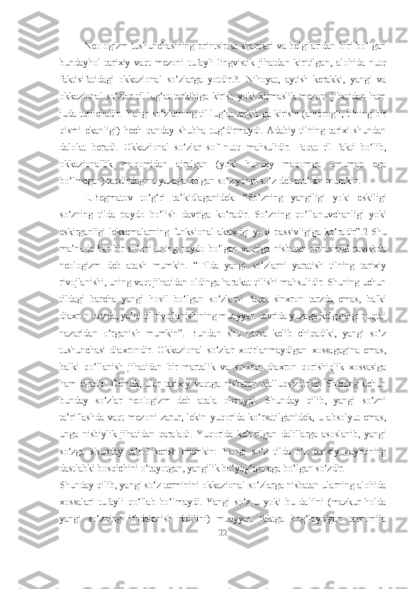 Neologizm tushunchasining  printsipial  shartlari  va belgilaridan biri bo‘lgan
bundayhol   tarixiy   vaqt   mezoni   tufayli   lingvistik   jihatdan   kiritilgan,   alohida   nutq
faktisifatidagi   okkazional   so‘zlarga   yotdir.3.   Nihoyat,   aytish   kerakki,   yangi   va
okkazional  so‘zlar  til   lug‘at  tarkibiga  kirish   yoki   kirmaslik   mezoni   jihatidan  ham
juda turlichadir. Yangi so‘zlarning til lug‘at tarkibiga kirishi (aniqrog‘i, tilning bir
qismi   ekanligi)   hech   qanday   shubha   tug‘dirmaydi.   Adabiy   tilning   tarixi   shundan
dalolat   beradi.   Okkazional   so‘zlar   sof   nutq   mahsulidir.   Faqat   til   fakti   bo‘lib,
okkazionallik   maqomidan   ajralgan   (yoki   bunday   maqomga   umuman   ega
bo‘lmagan) taqdirdagina yuzaga kelgan so‘z yangi so‘z deb atalishi mumkin.
E.Begmatov   to‘g‘ri   ta’kidlaganidek:   “So‘zning   yangiligi   yoki   eskiligi
so‘zning   tilda   paydo   bo‘lish   davriga   ko‘radir.   So‘zning   qo‘llanuvchanligi   yoki
eskirganligi   leksemalarning  funksional  aktivligi  yoki  passivligiga  ko‘radir”.2  Shu
ma’noda   har  bir   so‘zni  uning  paydo  bo‘lgan  vaqtiga  nisbatan   printsipial  ravishda
neologizm   deb   atash   mumkin.   “Tilda   yangi   so‘zlarni   yaratish   tilning   tarixiy
rivojlanishi, uning vaqt jihatidan oldinga harakat qilishi mahsulidir. Shuning uchun
tildagi   barcha   yangi   hosil   bo‘lgan   so‘zlarni   faqat   sinxron   tarzda   emas,   balki
diaxron tarzda, ya’ni til rivojlanishining muayyan davrida yuzaga kelganligi nuqtai
nazaridan   o‘rganish   mumkin”.   Bundan   shu   narsa   kelib   chiqadiki,   yangi   so‘z
tushunchasi   diaxrondir.   Okkazional   so‘zlar   xotirlanmaydigan   xossagagina   emas,
balki   qo‘llanish   jihatidan   bir   martalik   va   sinxron-diaxron   qorishiqlik   xossasiga
ham   egadir.   Demak,   ular   tarixiy   vaqtga   nisbatan   taalluqsizdirlar.   Shuning   uchun
bunday   so‘zlar   neologizm   deb   atala   olmaydi.   Shunday   qilib,   yangi   so‘zni
ta’riflashda   vaqt   mezoni   zarur,   lekin   yuqorida   ko‘rsatilganidek,   u   absolyut   emas,
unga   nisbiylik   jihatidan   qaraladi.   Yuqorida   keltirilgan   dalillarga   asoslanib,   yangi
so‘zga   shunday   ta’rif   berish   mumkin:   Yangi   so‘z   tilda   o‘z   tarixiy   hayotining
dastlabki bosqichini o‘tayotgan, yangilik bo‘yog‘iga ega bo‘lgan so‘zdir.
Shunday qilib, yangi so‘z terminini okkazional so‘zlarga nisbatan ularning alohida
xossalari   tufayli   qo‘llab   bo‘lmaydi.   Yangi   so‘z   u   yoki   bu   dalilni   (mazkur   holda
yangi   so‘zning   ifodalanish   dalilini)   muayyan   faktga   bog‘laydigan   tamomila
22 