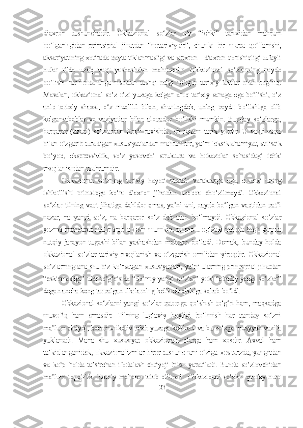 diaxron   tushunchadir.   Okkazional   so‘zlar   o‘z   “ichki”   tarixidan   mahrum
bo‘lganligidan   printsipial   jihatdan   “notarixiydir”,   chunki   bir   marta   qo‘llanishi,
aksariyatining xotirada qayta tiklanmasligi va sinxron - diaxron qorishiqligi tufayli
nular   tilda   uzoq   vaqt   yashashdan   mahrumdir.   Okkazional   so‘zlarning   paydo
bo‘lishi  har  holda unga nisbatan tashqi  belgi bo‘lgan tarixiy faktlar  bilan bog‘liq.
Masalan, okkazional so‘z o‘zi yuzaga kelgan aniq tarixiy sanaga ega bo‘lishi, o‘z
aniq   tarixiy   shaxsi,   o‘z   muallifi   bilan,   shuningdek,   uning   paydo   bo‘lishiga   olib
kelgansabablar   va   vaziyatlar   bilan   aloqador   bo‘lishi   mumkin.   Bunday   so‘zlarga,
barqaror   (uzual)   so‘zlardan   farqli   ravishda,   chinakam   tarix   yotdir.   U   vaqti-vaqti
bilan o‘zgarib turadigan xususiyatlardan mahrumdir, ya’ni leksik ahamiyat, stilistik
bo‘yoq,   ekspressivlik,   so‘z   yasovchi   struktura   va   hokazolar   sohasidagi   ichki
rivojlanishdan mahrumdir.
Okkazional   so‘zning   tarixiy   hayoti   nuqtali   xarakterga   ega,   chunki   uning
ishlatilishi   printsipga   ko‘ra   diaxron   jihatdan   uzoqqa   cho‘zilmaydi.   Okkazional
so‘zlar tilning vaqt jihatiga dahldor emas, ya’ni uni, paydo bo‘lgan vaqtidan qat’i
nazar,   na   yangi   so‘z,   na   barqaror   so‘z   deb   atab   bo‘lmaydi.   Okkazional   so‘zlar
yozma matnlarda muhrlanib qolishi mumkin, ammo u og‘zaki nutqda tug‘ilganida
nutqiy   jarayon   tugashi   bilan   yashashdan   mahrum   bo‘ladi.   Demak,   bunday   holda
okkazional   so‘zlar   tarixiy   rivojlanish   va   o‘zgarish   omilidan   yiroqdir.   Okkazional
so‘zlarning ana shu biz ko‘rsatgan xususiyatlari, ya’ni ularning printsipial jihatdan
“eskirmasligi” ular to‘g‘risida “doimiy yangi so‘zlar” yoki “abadiy yangi so‘zlar”
degan ancha keng tarqalgan fikrlarning kelib chiqishiga sabab bo‘ldi.
Okkazional so‘zlarni yangi so‘zlar qatoriga qo‘shish to‘g‘ri ham, maqsadga
muvofiq   ham   emasdir.   Tilning   lug‘aviy   boyligi   bo‘lmish   har   qanday   so‘zni
ma’lum ehtiyoj, kommunikativ talab yuzaga keltiradi va bu so‘zga muayyan vazifa
yuklanadi.   Mana   shu   xususiyat   okkazionalizmlarga   ham   xosdir.   Avval   ham
ta’kidlanganidek, okkazionalizmlar biror tushunchani o‘ziga xos tarzda, yangitdan
va   ko‘p   holda   ta’sirchan   ifodalash   ehtiyoji   bilan   yaratiladi.   Bunda   so‘zlovchidan
ma’lum   topqirlik,   lisoniy   mahorat   talab   qilinadi.   Okkazional   so‘zlar   qanday   nutq
23 