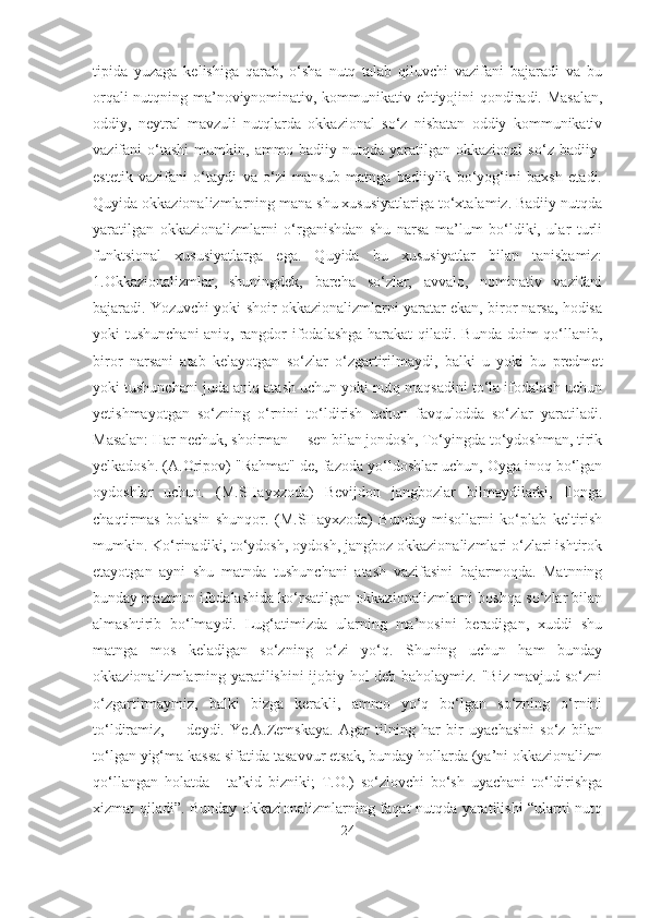 tipida   yuzaga   kelishiga   qarab,   o‘sha   nutq   talab   qiluvchi   vazifani   bajaradi   va   bu
orqali nutqning ma’noviynominativ, kommunikativ ehtiyojini qondiradi. Masalan,
oddiy,   neytral   mavzuli   nutqlarda   okkazional   so‘z   nisbatan   oddiy   kommunikativ
vazifani   o‘tashi   mumkin,   ammo   badiiy   nutqda   yaratilgan   okkazional   so‘z   badiiy-
estetik   vazifani   o‘taydi   va   o‘zi   mansub   matnga   badiiylik   bo‘yog‘ini   baxsh   etadi.
Quyida okkazionalizmlarning mana shu xususiyatlariga to‘xtalamiz. Badiiy nutqda
yaratilgan   okkazionalizmlarni   o‘rganishdan   shu   narsa   ma’lum   bo‘ldiki,   ular   turli
funktsional   xususiyatlarga   ega.   Quyida   bu   xususiyatlar   bilan   tanishamiz:
1.Okkazionalizmlar,   shuningdek,   barcha   so‘zlar,   avvalo,   nominativ   vazifani
bajaradi. Yozuvchi yoki shoir okkazionalizmlarni yaratar ekan, biror narsa, hodisa
yoki tushunchani  aniq, rangdor ifodalashga  harakat  qiladi. Bunda doim qo‘llanib,
biror   narsani   atab   kelayotgan   so‘zlar   o‘zgartirilmaydi,   balki   u   yoki   bu   predmet
yoki tushunchani juda aniq atash uchun yoki nutq maqsadini to‘la ifodalash uchun
yetishmayotgan   so‘zning   o‘rnini   to‘ldirish   uchun   favqulodda   so‘zlar   yaratiladi.
Masalan: Har nechuk, shoirman ─ sen bilan jondosh, To‘yingda to‘ydoshman, tirik
yelkadosh. (A.Oripov) "Rahmat" de, fazoda yo‘ldoshlar uchun, Oyga inoq bo‘lgan
oydoshlar   uchun.   (M.SHayxzoda)   Bevijdon   jangbozlar   bilmaydilarki,   Ilonga
chaqtirmas   bolasin   shunqor.   (M.SHayxzoda)   Bunday   misollarni   ko‘plab   keltirish
mumkin. Ko‘rinadiki, to‘ydosh, oydosh, jangboz okkazionalizmlari o‘zlari ishtirok
etayotgan   ayni   shu   matnda   tushunchani   atash   vazifasini   bajarmoqda.   Matnning
bunday mazmun ifodalashida ko‘rsatilgan okkazionalizmlarni boshqa so‘zlar bilan
almashtirib   bo‘lmaydi.   Lug‘atimizda   ularning   ma’nosini   beradigan,   xuddi   shu
matnga   mos   keladigan   so‘zning   o‘zi   yo‘q.   Shuning   uchun   ham   bunday
okkazionalizmlarning yaratilishini  ijobiy hol deb baholaymiz. "Biz mavjud so‘zni
o‘zgartirmaymiz,   balki   bizga   kerakli,   ammo   yo‘q   bo‘lgan   so‘zning   o‘rnini
to‘ldiramiz,   ─   deydi.   Ye.A.Zemskaya.   Agar   tilning   har   bir   uyachasini   so‘z   bilan
to‘lgan yig‘ma kassa sifatida tasavvur etsak, bunday hollarda (ya’ni okkazionalizm
qo‘llangan   holatda─   ta’kid   bizniki;   T.O.)   so‘zlovchi   bo‘sh   uyachani   to‘ldirishga
xizmat qiladi”. Bunday okkazionalizmlarning faqat nutqda yaratilishi “ularni nutq
24 