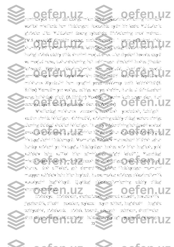 nominatsiyasi birligi” deb atashga imkon beradi. Okkazionalizmlarning nominativ
vazifasi   misollarda   ham   ifodalangan:   Paxtazorda   oydin   bir   kecha   Yulduzlar-la
g‘o‘zalar   ulfat.   Yulduzlarni   desang   oybachcha   G‘o‘zalarning   onasi   mehnat...
(M.SHayxzoda)   Kimnidir   axtarar,   portlar   bardoshi:   "Hamon   yelkadami   o‘sha
shumro‘ylar?"  (Mirtemir)  Yuqorida  keltirilgan  misollardagi  okkazionalizmlarning
hozirgi o‘zbek adabiy tilida sinonimi mavjud emas. Ular obyektni bevosita ataydi
va   mavjud   narsa,   tushunchalarning   hali   ochilmagan   qirralarini   boshqa   jihatdan
ko‘rsatadi.   Shunday   okkazionalizmlar   ham   mavjudki,   ularni   tilda   mavjud
terminlarning   sinonimi   deyish   mumkin:   Ombor   mudiri   Isoqul   bilan   Ziyodullani,
molshunos   Ziyodqulni   ham   oyog‘ini   yerga   tekkizmay   topib   keltirishibdi.(S.
Soliev)   Yetmadim   yor   vasliga,   qalbiga   san   yet   she’rim,   Bunda   ul   do‘nduqchani
sanga bolishdosh qiladi. (A.Obidjon) Yaxshiyam jiyanim kutib turgan ekan. Buni
qarangki, uyam futbolgohga tushgan ekan. (N.Aminov) 
Misollardagi   molshunos   -   zootexnik,   bolishdosh   -   yostiqdosh,   futbolgoh   -
stadion   o‘rnida   ishlatilgan.   Ko‘rinadiki,   so‘zlarning   adabiy   tildagi   variant   o‘rniga
ularning dialektal shakllari ishlatilgan. "Bunday so‘zlar tilning baholovchi vositasi
emas,   balki   eng   avvalo,   aniq   terminlar   bo‘lgani   uchun   o‘zlarichaso‘zlovchining
his-tuyg‘ularini   ifodalamaydi.   Mazmuniga   sub’ektiv   munosabatni   bildirish   uchun
bunday   so‘zlarni   yo   his-tuyg‘u   ifodalaydigan   boshqa   so‘z   bilan   bog‘lash,   yoki
sub’ektiv   baho   suffiksi   bilan   ta’minlashga   to‘g‘ri   keladi”.1   Yuqoridagi
misollardagi okkazionalizmlar faqat atash uchun ishlatilgan, lekin ular tarkibidagi -
shunos,   -dosh   affikslari,   goh   elementi   bu   so‘zlar   ifodalayotgan   mazmunni
muayyan sub’ektiv baho bilan boyitadi. Bu esa mazkur so‘zlarga okkazionalizmlik
xususiyatini   bag‘ishlaydi.   Quyidagi   okkazionalizmlarning   adabiy   tildagi
sinonimlari mavjud. 
O‘zbekiya   -   O‘zbekiston,   sharbatfurush   -   limonad   sotuvchi,   bovurdoshlik   -
jigarbandlik,   tillachi   -   paxtakor,   raykatta   -   rayon   rahbari,   bog‘chachi   –   bog‘cha
tarbiyachisi,   o‘zbekzoda   -   o‘zbek   farzandi,   sukutgoh   -   qabriston,   chopilmalar   -
chop etilgan material, baletqo‘rg‘on - balet teatri, yaylog‘i - yaylovi, qo‘shiqnigor -
25 