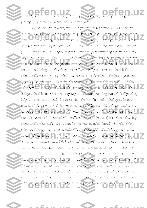 kontsert,   saboqdosh   -   kursdosh,   o‘zbakiy   -   o‘zbekcha,   ovoznigor   -   magnitofon,
yotoqgoh - yotoqxona, xabarkash – xabarchi kabi.
  Okkazionalizmlar xabar, ma’lumot (informatsiya) berish vazifasini bajaradi.
Bunda   okkazionalizmlar   tinglovchiga   yoki   o‘quvchiga   kutilmagan   yangi   xabar
beradi.   Bu   xabarning   mazmuni   voqea   -   hodisalar,   ularning   belgilari,   shaxs
faoliyatlarini   ifodalaydi.   Misollar:   Bu   biz   botir...   bu   biz   har   ishda   olamgir.
(G‘.G‘ulom) Biri ─ bog‘ egasi, o‘zgasi ─ molchi. (Mirtemir) Yigit Majnun edi, qiz
Layli   edi,   Bu   ─   oftobdil,   u   ─   oftobjamol.   (E.Vohidov)   Misollardagi   har   bir
okkazionalizm   o‘zi   anglatayotgan   mohiyat   haqida   xabar   beradi.   Har   bir   xabar
shaxs   tavsifining   tinglovchiga   noma’lum   bo‘lgan   qirralari   haqidadir.   Bu
okkazionalizmlarning   ayrimlari   umumnutq   so‘zlariga   o‘xshab   yasalgan.
Qiyoslaylik:   jahongir   –   olamgir;   chorvachi-   ishchi   –   molchi;   mohidil   –   oftobdil;
sohibjamol   -   oftobjamol   kabi.   Yuqoridagi   misollarda   okkazionalizmlar   shaxs
faoliyati   haqida   xabar   bersa,   quyidagilar   o‘quvchi   va   tinglovchini   faoliyatning
belgilari   bilan   tanishtiradi:   bir   zamondan   cho‘ng   elchi   kabi.   Darhayrat   boqadi   ...
chor atrof ekin. (Mirtemir) Pongvosh sahro mulkida toparmidi yo‘l axir Jayhunona
kurashga   qodir   kelmasa   daryo?!   (O.Matjon)   Barra   soqol   boltashakul   qaychulanib
soz   Va   yana   aft   -   angorimiz   mullaga   taqqos.   (A.Obidjon)   Yana   shunday
okkazionalizmlar   borki,   ular   voqea-hodisa   haqida   xabar   beradi:   Birovlar   shivir   -
shivir  gapirishadi,  stollar  osha   xatbozlik qilishadi.  (P.Qodirov)  Mashinani   terlatib
paxta   ko‘rak   terganlar,   Qo‘llarini   tezlatib,   hosillarni   uzganlar   Xorazmlashsin
ishida, ahdni bajarishida... (M.Shayxzoda) Shaxs va voqea-hodisalarning belgilari
haqida   xabar   beradigan   okkazionalizmlar   ham   anchagina   uchraydi:   Bu   yashinvor
chinqiriqli   Turonda...   "Unutganning   kuysin   ikki   dunyosi".   (H.Xudoyberdieva)
Qarang,   kelib-   kelib   bir   g‘archashm   qassobga   va’da   beribman-a!   (N.Aminov)
Okkazionalizmlar   hayotdagi   hamma   narsani,   tushunchani   ataydi   ham,   ularning
faoliyati   va   belgilari   xususida   ma’lumot   ham   beradi.   Bunday   qo‘llash   ehtiyojdan
kelib   chiqadi.   Ehtiyoj   odamni   gapirtirar   ekan,   Tesha   tegmagan,   kutilmagan
so‘zlarni   yaratishga   ham   undaydi.   Bu   tabiiydir.   "Okkazional   so‘zlar...   insonning
26 