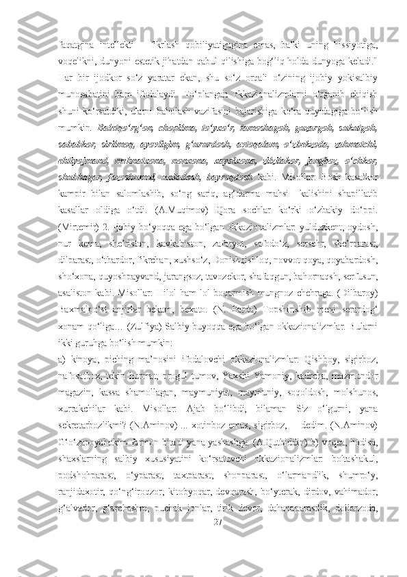 faqatgina   intellekti   –   fikrlash   qobiliyatigagina   emas,   balki   uning   hissiyotiga,
voqelikni, dunyoni estetik jihatdan qabul qilishiga bog‘liq holda dunyoga keladi."
Har   bir   ijodkor   so‘z   yaratar   ekan,   shu   so‘z   orqali   o‘zining   ijobiy   yokisalbiy
munosabatini   ham   ifodalaydi.   To‘plangan   okkazionalizmlarni   o‘rganib   chiqish
shuni   ko‘rsatdiki,   ularni   baholash   vazifasini   bajarishiga   ko‘ra   quyidagiga   bo‘lish
mumkin .   Baletqo‘rg‘on,   chopilma,   to‘yxo‘r,   tamoshagoh,   guzargoh,   sukutgoh,
sababkor,   sirilmoq,   ayovligim,   g‘ururdosh,   avtoqalam,   o‘zbekzoda,   zahmatchi,
ehtiyojmand,   mehnatxona,   nonxona,   xayolxona,   zilzilakor,   jangboz,   o‘chkor,
shubhagar,   fazoshumul,   uxdadosh,   bayroqdosh   kabi.   Misollar:   Bosh   kasalkor
kampir   bilan   salomlashib,   so‘ng   sariq,   ag‘darma   mahsi   –kalishini   shapillatib
kasallar   oldiga   o‘tdi.   (A.Muqimov)   Qora   sochlar   ko‘rki   o‘zbakiy   do‘ppi.
(Mirtemir) 2. Ijobiy bo‘yoqqa ega bo‘lgan okkazionalizmlar: yulduzkent, oydosh,
nur   kema,   she’riston,   kavkabiston,   zafaryot,   safodo‘z,   sersehr,   she’rparast,
dilparast, o‘tbardor, fikrchan, xushso‘z, Donishqishloq, novvot qoya, qoyabardosh,
sho‘xona, quyoshpayvand, jarangsoz, tavozekor, shafaqgun, bahornaqsh, serfusun,
asaliston   kabi.   Misollar:   Hilol   ham   lol   boqarmish   mungnoz   chehraga.   (Dilbaroy)
Baxmalpo‘st   anjirlar   bekam,   bexato.   (N.   Parda)   Topshirishib   meni   serardog‘
xonam qo‘liga… (Zulfiya) Salbiy buyoqqa ega bo‘lgan okkazionalizmlar. Bularni
ikki guruhga bo‘lish mumkin:
a)   kinoya,   piching   ma’nosini   ifodalovchi   okkazionalizmlar:   Qishboy,   sigirboz,
nafosatboz,   tekin   hurmat,   progul   tumov,   Yaxshi   Yamoniy,   kadrcha,   mazmundor
magazin,   kassa   shamollagan,   maymuniyat,   maymuniy,   soqoldosh,   molshunos,
xurrakchilar   kabi.   Misollar:   Ajab   bo‘libdi,   bilaman   Siz   o‘lgurni,   yana
sekretarbozlikmi?   (N.Aminov)   ...   xotinboz   emas,   sigirboz,   ─   dedim.   (N.Aminov)
G‘o‘zapoyahokim farmon bitadi  yana yashashga. (A.Qutbiddin) b) voqea, hodisa,
shaxslarning   salbiy   xususiyatini   ko‘rsatuvchi   okkazionalizmlar:   boltashakul,
podshohparast,   o‘yparast,   taxtparast,   shonparast,   o‘larmandlik,   shumro‘y,
ranjidaxotir,   qo‘ng‘iroqzor,   kitobyoqar,   devqarash,   bo‘yterak,   dirdov,   vahimador,
g‘alvador,   g‘archashm,   puchak   jonlar,   tirik   devor,   dahanaparastlik,   dollarzoda,
27 