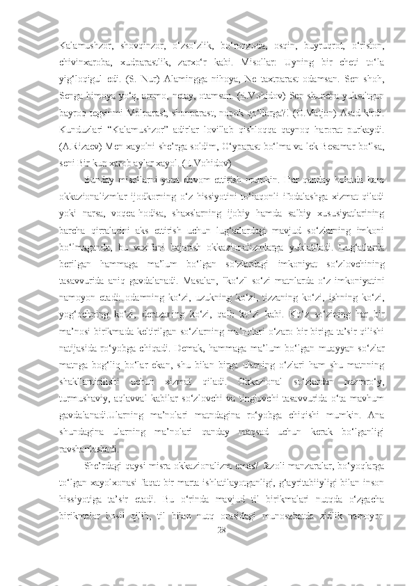 Kalamushzor,   shovqinzor,   o‘zso‘zlik,   bo‘ronzoda,   osqin,   buyruqrot,   o‘riston,
chivinxaroba,   xudparastlik,   zarxo‘r   kabi.   Misollar:   Uyning   bir   cheti   to‘la
yig‘loqigul   edi.   (S.   Nur)   Alamingga   nihoya,   Ne   taxtparast   odamsan.   Sen   shoh,
Senga himoya yo‘q, ammo, netay, otamsan. (E.Vohidov) Sen shuncha yuksaltgan
bayroq tegsinmi Molparast, shonparast, nopok qo‘llarga?! (O.Matjon)  Asad  kirdi.
Kunduzlari   “Kalamushzor”   adirlar   lovillab   qishloqqa   qaynoq   harorat   purkaydi.
(A.Rizaev) Men xayolni she’rga soldim, O‘yparast bo‘lma va lek Besamar bo‘lsa,
seni Bir kun xarob aylar xayol. (E.Vohidov)
Bunday   misollarni   yana   davom   ettirish   mumkin.   Har   qanday   holatda   ham
okkazionalizmlar   ijodkorning   o‘z   hissiyotini   to‘laqonli   ifodalashga   xizmat   qiladi
yoki   narsa,   voqea-hodisa,   shaxslarning   ijobiy   hamda   salbiy   xususiyatlarining
barcha   qirralarini   aks   ettirish   uchun   lug‘atlardagi   mavjud   so‘zlarning   imkoni
bo‘lmaganda,   bu   vazifani   bajarish   okkazionalizmlarga   yuklatiladi.   Lug‘atlarda
berilgan   hammaga   ma’lum   bo‘lgan   so‘zlardagi   imkoniyat   so‘zlovchining
tasavvurida   aniq   gavdalanadi.   Masalan,   "ko‘z"   so‘zi   matnlarda   o‘z   imkoniyatini
namoyon   etadi:   odamning   ko‘zi,   uzukning   ko‘zi,   tizzaning   ko‘zi,   ishning   ko‘zi,
yog‘ochning   ko‘zi,   derazaning   ko‘zi,   qalb   ko‘zi   kabi.   Ko‘z   so‘zining   har   bir
ma’nosi  birikmada keltirilgan so‘zlarning ma’nolari  o‘zaro bir-biriga ta’sir qilishi
natijasida   ro‘yobga   chiqadi.   Demak,   hammaga   ma’lum   bo‘lgan   muayyan   so‘zlar
matnga   bog‘liq   bo‘lar   ekan,   shu   bilan   birga   ularning   o‘zlari   ham   shu   matnning
shakllantirilishi   uchun   xizmat   qiladi.   Okkazional   so‘zlardan   nazmro‘y,
turmushaviy,   aqlavval   kabilar   so‘zlovchi   va   tinglovchi   tasavvurida   o‘ta   mavhum
gavdalanadi.Ularning   ma’nolari   matndagina   ro‘yobga   chiqishi   mumkin.   Ana
shundagina   ularning   ma’nolari   qanday   maqsad   uchun   kerak   bo‘lganligi
ravshanlashadi.
She’rdagi   qaysi   misra  okkazionalizm  emas?  fazoli   manzaralar, bo‘yoqlarga
to‘lgan xayolxonasi  faqat bir marta ishlatilayotganligi, g‘ayritabiiyligi bilan inson
hissiyotiga   ta’sir   etadi.   Bu   o‘rinda   mavjud   til   birikmalari   nutqda   o‘zgacha
birikmalar   hosil   qilib,   til   bilan   nutq   orasidagi   munosabatda   zidlik   namoyon
28 