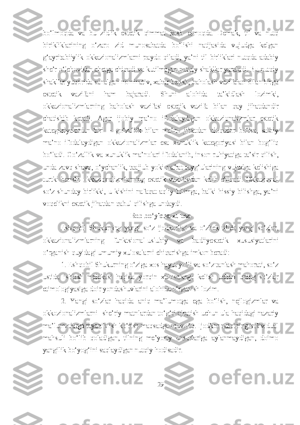 bo‘lmoqda   va   bu   zidlik   estetik   qimmat   kasb   etmoqda.   Demak,   til   va   nutq
birikliklarining   o‘zaro   zid   munosabatda   bo‘lishi   natijasida   vujudga   kelgan
g‘ayritabiiylik   okkazionalizmlarni   paydo   qiladi,   ya’ni   til   birliklari   nutqda   adabiy
she’r o‘lchovidan chetga chiqadi va kutilmagan nutqiy shakllar yaraladi. Bu nutqiy
shakllar yuqorida sanalgan nominativ, xabar berish, baholash vazifalari bilan birga
estetik   vazifani   ham   bajaradi.   Shuni   alohida   ta’kidlash   lozimki,
okkazionalizmlarning   baholash   vazifasi   estetik   vazifa   bilan   qay   jihatdandir
chatishib   ketadi.   Agar   ijobiy   ma’no   ifodalaydigan   okkazionalizmlar   estetik
kategoriyalardan   biri   ─   go‘zallik   bilan   ma’no   jihatdan   aloqador   bo‘lsa,   salbiy
ma’no   ifodalaydigan   okkazionalizmlar   esa   xunuklik   kategoriyasi   bilan   bog‘liq
bo‘ladi. Go‘zallik va xunuklik ma’nolari  ifodalanib, inson ruhiyatiga ta’sir qilish,
unda zavq-shavq, o‘ychanlik, taajjub yoki  nafrat tuyg‘ularining vujudga kelishiga
turtki   berishi   okkazionalizmlarning   estetik   vazifasidan   kelib   chiqadi.   Okkazional
so‘z  shunday   birlikki,  u  kishini  nafaqat  aqliy  bilimga,  balki  hissiy   bilishga,  ya’ni
voqelikni estetik jihatdan qabul qilishga undaydi.
Bob bo‘yicha xulosa
Eshqobil   Shukurning   yangi   so‘z   ijodkorligi   va   o‘zbek   tilida   yangi   so‘zlar,
okkazionalizmlarning   funktsional-uslubiy   va   badiiyestetik   xususiyatlarini
o‘rganish quyidagi umumiy xulosalarni chiqarishga imkon beradi:
1. Eshqobil Shukurning o‘ziga xos hayot yo‘li va so‘z tanlash mahorati, so‘z
ustida   ishlash   malakasi   haqida   yorqin   xulosalarga   kelish   uchun   uning   so‘zlar
etimologiyasiga doir yondashuvlarini alohida o‘rganish lozim.
2.   Yangi   so‘zlar   haqida   aniq   ma’lumotga   ega   bo‘lish,   nejlogizmlar   va
okkozionalizmlarni   she’riy matnlardan to‘g‘ri ajratish uchun ula haqidagi nazariy
ma’lumotlarga tayanib ish ko‘rish maqsadga muvofiq. Ijodkor nutqining individual
mahsuli   bo‘lib   qoladigan,   tilning   me’yoriy   unsurlariga   aylanmaydigan,   doimo
yangilik bo‘yog‘ini saqlaydigan nutqiy hodisadir.
29 