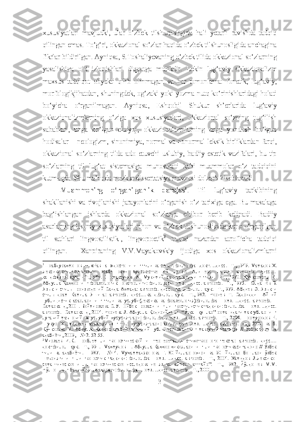 xususiyatlari   mavjudki,   ular   o‘zbek   tilshunosligida   hali   yetarli   ravishda   tadqiq
qilingan emas. To‘g‘ri, okkazional so‘zlar haqida o‘zbek tilshunosligida anchagina
fikrlar bildirilgan. Ayniqsa, S.Toshaliyevaning o‘zbek tilida okkazional so‘zlarning
yasalishiga   oid   izlanishlari   diqqatga   molikdir.   Lekin   lug‘aviy   okkazionalizm
maxsus   tadqiqot   obyekti   qilib   olinmagan   va   har   tomonlama:   fonetik,   lug‘aviy,
morfologikjihatdan, shuningdek, og‘zaki  yoki  yozma nutq ko‘rinishlaridagi  holati
bo‘yicha   o‘rganilmagan.   Ayniqsa,   Eshqobil   Shukur   sh’erlarida   lug‘aviy
okkazionalizmlarning   o‘ziga   xos   xususiyatlari,   okkazional   so‘zning   tug‘ilish
sabablari,   unga   bo‘lgan   ehtiyoj,   okkazionalizmlarning   unga   yondosh   bo‘lgan
hodisalar  −  neologizm,  sinonimiya,  normal   va  nonormal   leksik  birliklardan  farqi,
okkazional   so‘zlarning   tilda   ado   etuvchi   uslubiy,   badiiy-estetik   vazifalari,   bu   tip
so‘zlarning   til   lug‘at   sistemasiga   munosabati   kabi   muammolar   o‘z   tadqiqini
kutmoqda. Shu ma’noda mazkur dissertatsiya mavzusi dolzarb hisoblanadi.
Muammoning   o‘rganilganlik   darajasi .   Til   lug‘aviy   tarkibining
shakllanishi   va   rivojlanishi   jarayonlarini   o‘rganish   o‘z   tarixiga   ega.   Bu   masalaga
bag‘ishlangan   ishlarda   okkazional   so‘zlarga   e’tibor   berib   kelinadi.   Badiiy
asarlarning lisoniy xususiyatlari  jahon va o‘zbek  tilshunosligida keng  o‘rganilgan
til   sathlari   lingvostilistik 1
,   lingvopoetik 2
  nuqtai   nazardan   atroflicha   tadqiqi
qilingan.     Xanpiraning   V.V.Mayakovskiy   ijodiga   xos   okkazionalizmlarni
1
Шоабдураҳмонов Ш.  « Равшан »  достонининг тили ва стили :   филол.фан.докт. ...дисс. –Т., 1949.  Мамадов Х.
Лексико-стилистические   особенности   художественной   прозы   Алишера   Навои:   автореф.   дисс.…
канд.филол.наук.   –Т.,1969.   Шомақсудов   А.   Муқимий   сатираларининг   тили.   – Т.,   1970.   Қўчқортоев   И.
Абдулла   Қаҳҳорнинг   фразеологик   новаторлиги:   филол.фан.номз.   ...дисс.   автореф.   –Т.,   1975.     Юлдашев   Б.
Язык   и   стиль   произведений   Саида   Ахмада:   автореф.   дисс.…канд.филол.наук.   –Т.,1979.   Абдиев   Э.   Язык   и
стиль   драм   Камила   Яшина:   автореф.   дисс.…канд.филол.наук.   –Т.,1982.   Чориев   Т.   Садриддин   Айний
публицистик   асарларининг   тили   ва   услуби(лексика   ва   фразеология):филол.фан.номз.   ...дисс.   автореф.   –
Самарқанд, 2001. Боймирзаева С.У.   Ойбек прозасининг лингвостилистик тадқиқи: филол.фан.номз. ...дисс.
автореф. –Самарқанд, 2004. Чориева З. Абдулла Қодирийнинг   “Ўткан кунлар” романидаги мактубларнинг
луғавий-маъновий   ва   услубий   хусусиятлари:   филол.фан.номз.   ...дисс.   автореф.   –Т.,   2006.   Нормуродов   Р.
Шукур   Холмирзаев   асарларининг   тил   хусусиятлари:   филол.фан.номз.   ...дисс.   автореф.   –Т.,   2000   ва   б.
Қўчқорова   М.   Абдулла   Қаҳҳор   адабий-танқидий   публицистикасининг   мавзувий   таснифи   //   Ўзбек   тили   ва
адабиёти, 2009, - № 2.  52-55.
2
Мирзаев   И.К.   Проблем   лингвопоэтической   и   нтерперетации   стихотворного   текста :   автореф.   дисс.…
докт .филол.наук. –Т.,199 1 .    Маҳмудов Н. Абдулла Қаҳҳор ҳикояларининг лингвопоэтикасига доир // Ўзбек
тили   ва   адабиёти.     1987.   -   №   4.   Муҳаммаджонова   Г.   80-йиллар   охири   ва   90-   йиллар   бошлари   ўзбек
шеъриятининг   лингвопоэтик   тадқиқи:   филол.фан.номз.   ...дисс.   автореф.   –Т.,   2004.   Хамидов   З.Лексико -
семантическое   и   лингвопоэтическое   исследование   языка   « Лисан   ат - тайр”.   –Т.,   1982.   Йўлдошев   М.М.
Чўлпоннинг бадиий тил маҳорати: филол.фан.номз. ...дисс. автореф. –Т., 2000. 
3 