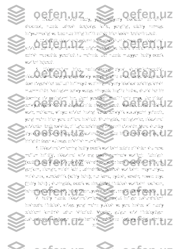 3.   Okkazional   so‘zlar   odatiy,   ya’ni   me’yoriy   leksikadan   qo‘llanish
chastotasi,   nutqda   uchrash   darajasiga   ko‘ra,   yangiligi,   adabiy   normaga
bo‘ysunmasligi va faqat nutq birligi bo‘lib qolishi bilan keskin farqlanib turadi.
4. O‘zbek tili okkazionalizmlarini tahlil qilish shuni ko‘rsatadiki, okkazional
so‘zlar   nutqning   mazmunini   aniq,   to‘g‘ri,   obrazli   va   barcha   qirralari   bilan   aks
ettirish   maqsadida   yaratiladi.Bu   ma’noda   ular   nutqda   muayyan   badiiy-estetik
vazifani bajaradi.
5.   Okkazionalizm   bilan   neologizmning   qiyosi   shuni   ko‘rsatadiki,
okkazionalizmlarning   yangiligi   tarixiy   vaqtga   bog‘liq   emas,   ularga   tildagi   turli
davr o‘zgarishlari taalluqli bo‘lmaydi va tilning me’yoriy leksikasi tarkibiga kirishi
muammolidir.  Neologizm  tarixiy vaqtga  nihoyatda  bog‘liq  hodisa,   chunki  har  bir
davrning   o‘z   neologizmi   bor,   ularni   yaratuvchi   muallif   aniq   emas,   ular   tildagi
tarixiy   o‘zgarishlar   bilan   bog‘liq   holda   o‘zgarib   turadi.   Masalan,   tuman,   hokim,
vazir,   mahkama,   viloyat   so‘zlari   hozirgi   kunda   tarixiylik   xususiyatini   yo‘qotib,
yangi   ma’no   bilan   yana   qo‘llana   boshladi.   Shuningdek,   neologizmlar,   okkazional
so‘zlardan farqli ravishda, til lug‘at tarkibining to‘laqonli a’zosidir. Mana shunday
qiyoslash   natijasi   ko‘rsatadiki,   okkazionalizm   −   nutq   birligi,   neologizm   esa   til
birligidir degan xulosaga qo‘shilish mumkin.
6. Okkazionalizmlarning badiiy-estetik vazifasini tadqiq qilishdan shu narsa
ma’lum   bo‘ldiki,   okkazional   so‘z   eng   avvalo   nominativ   vazifani:   [futbolgoh
(stadion), molshunos (zootexnik)]; ikkinchidan, xabar berish vazifasini: [ranjkom,
ganjkom,   olamgir,   molchi   kabi];   uchinchidan,   baholash   vazifasini:   [maymuniyat,
molshunos,   xurrakchilik   (salbiy   baho);   nur   kema,   oydosh,   sersehr,   novvot   qoya
(ijobiy   baho)];   shuningdek,   estetik   va   obrazlilikni   ifodalash   vazifasini   [asaliston,
bahornaqsh, g‘azalnaqsh, baletqo‘rgon, yashin so‘nggi, progul tumov] bajaradi.
7.   Badiiy   nutqda   okkazionalizmlar   tilda   mavjud   bo‘lgan   tushunchalarni
boshqacha   ifodalash,   so‘zga   yangi   ma’no   yuklash   va   yana   boshqa   xil   nutqiy
talablarni   kondirish   uchun   ishlatiladi.   Masalan,   gulgun   so‘zi   ifodalaydigan
tushunchaning   shafaqgun   orqali   berilishi,   qulflamoq   lug‘aviy   birligi   o‘rnida
30 