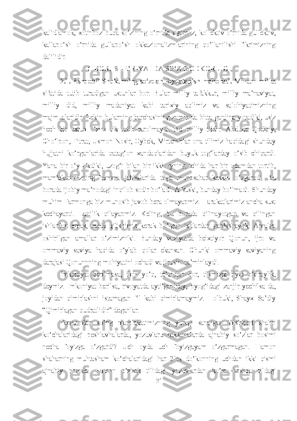kalidlamok,  xotinboz   buqa  so‘zining   o‘rnida   sigirboz,  kollektiv   o‘rnida  gullektiv,
kallapo‘sh   o‘rnida   gullapo‘sh   okkazionalizmlarining   qo‘llanilishi   fikrimizning
dalilidir.
II BOB.  SHE’RIYATDA SO‘Z IJODKORLIGI
2.1.  Eshqobil  Shukurning  so‘zdan  foydalanish  mahorati.   Millatni  millat
sifatida   tutib   turadigan   ustunlar   bor.   Bular   milliy   tafakkur,   milliy   ma’naviyat,
milliy   did,   milliy   madaniyat   kabi   tarixiy   aqlimiz   va   salohiyatimizning
majmualaridir. Lekin bularning barchasining zaminida bitta ganjina yotadiki, usiz
hech   bir   ustun   о ‘zini   tik   tutib   turolmaydi.   Bu   milliy   tildir.   Abdulla   Qodiriy,
Ch о ‘lpon,  Fitrat,  Usmon  Nosir, Oybek,  Mirtemirlar   ona tilimiz haqidagi  shunday
hujjatni   k о ‘rganlarida   qatag‘on   xandaqlaridan   buyuk   tog‘larday   о ‘sib   chiqardi.
Yana   bir   о ‘y   о ‘tdiki,   uzog‘i   bilan   bir-ikki   oyning   ichida   har   bir   odamdan   tortib,
mamlakatimizning   hamma   jabhalarida   tilga   munosabat   keskin   о ‘zgaradi.   Bu
borada ijobiy ma’nodagi inqilob sodir b о ‘ladi. Afsuski, bunday b о ‘lmadi. Shunday
muhim Farmonga biz munosib javob bera olmayapmiz. Harakatlarimiz ancha sust
kechayapti.   Lanjlik   qilayapmiz.   Keling,   bu   borada   qilinayotgan   va   qilingan
ishlardan   emas,   tezda   qilishimiz   kerak   b о ‘lgan   ishlardan   gaplashaylik.   Amalga
oshirilgan   amallar   о ‘zimizniki.   Bunday   vaziyatda   beixtiyor   Qonun,   ijro   va
ommaviy   saviya   haqida   о ‘ylab   qolar   ekansan.   Chunki   ommaviy   saviyaning
darajasi Qonunnning mohiyatini ochadi va ijrosini ta’minlaydi.
Imkoniyat   berilmasa,   iloji   y о ‘q,   ta’qiqlar   bor,   tilimizni   tiyib   о ‘tiraylik,
deymiz.   Imkoniyat   berilsa,   rivoyatda   aytilganiday,   oyog‘idagi   zanjir   yechilsa-da,
joyidan   qimirlashni   istamagan   fil   kabi   qimirlamaymiz.   Holbuki,   Shayx   Sa’diy
“Qimirlagan qudratlidir” deganlar.
Farmondan   s о ‘ng   mamlakatimizning   yuragi   sanalgan   Toshkent   shahri
k о ‘chalaridagi   peshlavhalarda,   yozuvlaru   reklamalarda   ajnabiy   s о ‘zlar   bosimi
necha   foyizga   о ‘zgardi?   Uch   oyda   uch   foyizgayam   о ‘zgarmagan.   Hamon
shaharning   muhtasham   k о ‘chalaridagi   har   20ta   d о ‘konning   uchdan   ikki   qismi
ajnabiy   nomda.   Hamon   о ‘zbek   tilidagi   yozuvlardan   k о ‘ra   boshqa   tildagi
31 