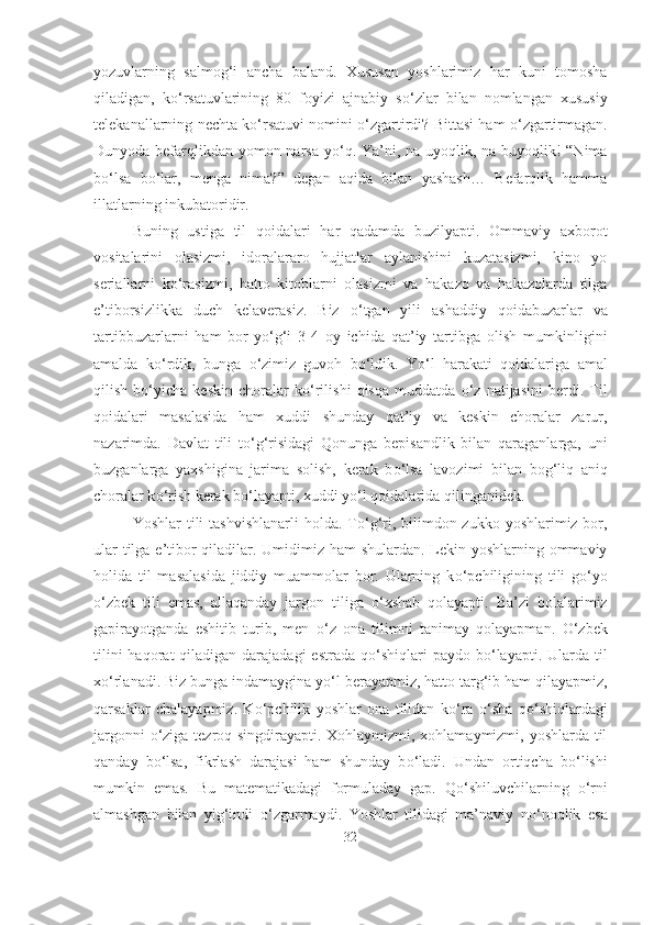 yozuvlarning   salmog‘i   ancha   baland.   Xususan   yoshlarimiz   har   kuni   tomosha
qiladigan,   k о ‘rsatuvlarining   80   foyizi   ajnabiy   s о ‘zlar   bilan   nomlangan   xususiy
telekanallarning nechta k о ‘rsatuvi nomini   о ‘zgartirdi? Bittasi ham   о ‘zgartirmagan.
Dunyoda befarqlikdan yomon narsa y о ‘q. Ya’ni, na uyoqlik, na buyoqlik! “Nima
b о ‘lsa   b о ‘lar,   menga   nima?”   degan   aqida   bilan   yashash…   Befarqlik   hamma
illatlarning inkubatoridir.
Buning   ustiga   til   qoidalari   har   qadamda   buzilyapti.   Ommaviy   axborot
vositalarini   olasizmi,   idoralararo   hujjatlar   aylanishini   kuzatasizmi,   kino   yo
seriallarni   k о ‘rasizmi,   hatto   kitoblarni   olasizmi   va   hakazo   va   hakazolarda   tilga
e’tiborsizlikka   duch   kelaverasiz.   Biz   о ‘tgan   yili   ashaddiy   qoidabuzarlar   va
tartibbuzarlarni   ham   bor-y о ‘g‘i   3-4   oy   ichida   qat’iy   tartibga   olish   mumkinligini
amalda   k о ‘rdik,   bunga   о ‘zimiz   guvoh   b о ‘ldik.   Y о ‘l   harakati   qoidalariga   amal
qilish   b о ‘yicha   keskin   choralar   k о ‘rilishi   qisqa   muddatda   о ‘z   natijasini   berdi.   Til
qoidalari   masalasida   ham   xuddi   shunday   qat’iy   va   keskin   choralar   zarur,
nazarimda.   Davlat   tili   t о ‘g‘risidagi   Qonunga   bepisandlik   bilan   qaraganlarga,   uni
buzganlarga   yaxshigina   jarima   solish,   kerak   b о ‘lsa   lavozimi   bilan   bog‘liq   aniq
choralar k о ‘rish kerak b о ‘layapti, xuddi y о ‘l qoidalarida qilinganidek.
Yoshlar  tili  tashvishlanarli  holda. T о ‘g‘ri, bilimdon zukko yoshlarimiz bor,
ular  tilga e’tibor qiladilar. Umidimiz ham  shulardan. Lekin yoshlarning ommaviy
holida   til   masalasida   jiddiy   muammolar   bor.   Ularning   k о ‘pchiligining   tili   g о ‘yo
о ‘zbek   tili   emas,   allaqanday   jargon   tiliga   о ‘xshab   qolayapti.   Ba’zi   bolalarimiz
gapirayotganda   eshitib   turib,   men   о ‘z   ona   tilimni   tanimay   qolayapman.   О ‘zbek
tilini  haqorat  qiladigan darajadagi  estrada  q о ‘shiqlari  paydo  b о ‘layapti. Ularda til
x о ‘rlanadi. Biz bunga indamaygina y о ‘l berayapmiz, hatto targ‘ib ham qilayapmiz,
qarsaklar   chalayapmiz.   K о ‘pchilik   yoshlar   ona   tilidan   k о ‘ra   о ‘sha   q о ‘shiqlardagi
jargonni   о ‘ziga tezroq singdirayapti. Xohlaymizmi, xohlamaymizmi, yoshlarda til
qanday   b о ‘lsa,   fikrlash   darajasi   ham   shunday   b о ‘ladi.   Undan   ortiqcha   b о ‘lishi
mumkin   emas.   Bu   matematikadagi   formuladay   gap.   Q о ‘shiluvchilarning   о ‘rni
almashgan   bilan   yig‘indi   о ‘zgarmaydi.   Yoshlar   tilidagi   ma’naviy   n о ‘noqlik   esa
32 