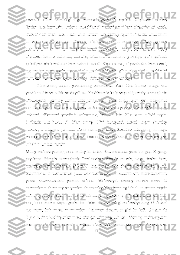 bevosita   ta’lim   tizimidagi   tilga   munosabatga   borib   taqaladi.   О ‘qituvchi   qanday
fandan dars bermasin, undan  о ‘quvchilar til madaniyatini ham   о ‘rganishlari kerak.
Dars   о ‘z oti bilan dars. Hatto aniq fandan dars berilayotgan b о ‘lsa-da, unda bilim
til   vositasida   singdiriladi.   Demak,   о ‘qituvchining   til   madaniyati   fanni   qanday
tushuntira   olishini   ham   belgilab   beradi.   Jonkuyar,   fidoyi,   zahmatkash,   zakiy
о ‘qituvchilarimiz   qatorida,   taasufki,   bitta   ma’lumotnoma   yozishga   q о ‘li   qaltirab
qoladigan  chalamullalar   ham  uchrab  turadi.   Kelajak  esa,   о ‘quvchidan   ham   avval,
ota-onadan ham avvalroq yaxshi  о ‘qituvchilar bilan bog‘liq. Yaxshi  о ‘qituvchi tilni
ham, elni ham yaxshilaydi. Shunday  о ‘qituvchilarimiz k о ‘paysin.
Tilimizning   taqdiri   yoshlarning   zimmasida.   Axir   Ona   tilimiz   ertaga   shu
yoshlar tilida va dilida yashaydi-ku. Yoshlarimiz k о ‘p vaqtini ijtimoiy tarmoqlarda
о ‘tkazayapti.   Ijtimoiy   tarmoqlarda   jamiyatga   foydasi   tegayotgan   fikrli   bloggerlar
bor. Lekin yana shunday bloggerlar toifasi paydo b о ‘layaptiki, ularning ba’zilariga
inshomi,   diktantmi   yozdirib   k о ‘rsangiz,   har   sahifada   20ta   xato   qilishi   tayin.
Oqibatda   ular   buzuq   tili   bilan   elning   dilini   buzayapti.   Savod   degani   shunday
narsaki,   u   bittagina   jumlada   о ‘zini   namoyon   etadi.   Savodsiz   odamning   ommaga
maqola   e’lon   qilishi   jarrohlikdan   bexabar   aravakashning   bir   kasalni   operatsiya
qilishi bilan barobardir.
Milliy ma’naviyatning asosi  milliy til dedik. Shu masalada yana bir gap. Keyingi
paytlarda   ijtimoiy   tarmoqlarda   “ma’naviyat   shaxsiy   masala,   unga   davlat   ham,
boshqalar ham aralashmasligi kerak” degan ma’nodagi chaqiriqlar paydo b о ‘lyapti.
Xalqimizda   el   tushunchasi   juda   aziz   tushuncha.   El   xudbinlikni,   individulizmni,
yakka   shumshuklikni   yomon   k о ‘radi.   Ma’naviyat   shaxsiy   masala   emas.   U
osmondan tushganday yo yerdan chiqqanday bir odamning ichida t о ‘satdan paydo
b о ‘lib   qolmaydi.   Odam   d о ‘konda   sotiladigan   ajdodsiz   q о ‘g‘irchoq   emas-ku.   Ota-
ona, bobo-momo degan gaplar bor. Men   о ‘z ichimdagi  ma’naviyatning 55 foizini
ota-onam,   bobom   va   momomdan   olganman   desam,   t о ‘g‘ri   b о ‘ladi.   Qolgan   45
foyizi   k о ‘rib-kechirganlarim   va   о ‘qiganlarimning   tuhfasi.   Mening   ma’naviyatim
mening ma’nomdir. Bu ma’noni faqat   о ‘zim tiklaganman desam, yolg‘onchilik va
33 