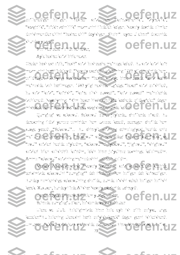 qo‘llanadigan   bo‘lgan.   “Basirat”   so‘zi   ham   “ko‘ruvchanlik”,   “ziyraklik”,
“sezgirlik”, “o‘tkir zehnlilik” mazmunini ifodalab kelgan. Navoiy davrida olimlar
donishmandlar   ahlini   “basirat   ahli”   de yishgan.   Shoir   “Hayrat   ul-abror”   dostonida
shunday yozgan:
Sirri haqiqatdin o‘lub bahravar,
Ayla basirat ko‘zi birla nazar.
Oradan besh asr o‘tib, “basir” so‘zi boshqacha ma’noga keladi. Bu so‘z ko‘zi ko‘r
mazmunini ham ifodalaydi. “Navoiy asarlari lug‘ati”ning 1973-yilgi nashrida ham,
to‘ldirilgan   1983-yilgi   nashrida   ham   “basir”   so‘ziga   biror   nuqtada   “ko‘zi   ko‘r”
ma’nosida   izoh   berilmagan.   1983-yilgi   nashrda   lug‘atga   “basar”   so‘zi   qo‘shiladi,
bu   so‘z   “ko‘z”,   “ko‘rish”,   “ko‘ra   olish   quvvati”,   “ko‘z   quvvati”   ma’nolarida
izohlanadi.   Navoiyning:   “Kim   basar   hissi   qorong‘u   kechada   qildi   g‘alat”   degan
misrasida ham “basar hissi” ko‘rish sezgisi mazmunida keladi.
Qumg‘og‘   va   saksovul.   Saksovul   qumli   joylarda,   cho‘llarda   o‘sadi.   Bu
daraxtning   ildizi   yantoq   tomiridan   ham   uzoqqa   ketadi,   qaqragan   cho‘lda   ham
suvga   yetadi.   “Saksovul”...   Bu   chiroyli   so‘zning   etimologiyasi   haqida   aniq
ma’lumotlar   uchratmadim.   “Saksovul”   so‘zi   tarkibidagi   “sakson”dagi   “saks”   va
“ovul”   so‘zlari   haqida   o‘yladim,   “saksovul”ni   “yasavul”,   “jig‘ovul”,   “shig‘ovul”
so‘zlari   bilan   solishtirib   ko‘rdim,   lekin   biror   jo‘yaliroq   taxminga   kelolmadim.
Ammo “saksovul” so‘zining ma’nodoshini uchratib qoldim.
Manzar   Abulxayrovning   “Navoiy   asarlarida   so‘z   va   iboralar”   kitobida
tariximizda   saksovulni   “qumg‘og‘”   deb   ifodalash   ham   bo‘lgan   deb   ko‘rsatilgan.
Bunday   nomlanishga   saksovulning   cho‘lda,   qumda  o‘sishi   sabab   bo‘lgan   bo‘lishi
kerak. Xususan, bunday ifoda Alisher Navoiy asarlarida uchraydi.
Garchi quyoshdin parvarish olam yuziga omdur,
Sahroda qumg‘og‘u tikan, bo‘stonda sarvu gul butar
Ulapa   va   ulufa.   Bolaligimizda   biror   bola   ayb   ish   qilib   qo‘ysa,   unga
kattalar:“Bu   bolaning   ulapasini   berib   qo‘yish   kerak”   degan   gapni   ishlatishardi.
Umuman, “ulapa” so‘zi  jazo ma’nosida qo‘llanardi. Birov kimdandir  xafa bo‘lsa,
35 