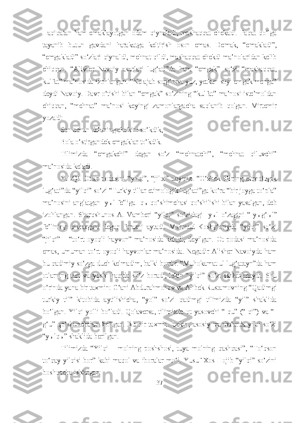 Haqiqatan   ham   emaklayotgan   odam   qiynaladi,   mashaqqat   chekadi.   Faqat   qo‘lga
tayanib   butun   gavdani   harakatga   keltirish   oson   emas.   Demak,   “emakladi”,
“emgakladi” so‘zlari qiynaldi, mehnat qildi, mashaqqat chekdi ma’nolaridan kelib
chiqqan.   “Alisher   Navoiy   asarlari   lug‘ati”da   ham   “emgak”   so‘zi   “mashaqqat,
kulfat” ma’nosida izohlangan. “Ne ajab sorg‘orsa yuz, yetkan soyi emgak menga”
deydi Navoiy. Davr o‘tishi bilan “emgak” so‘zining “kulfat” ma’nosi iste’moldan
chiqqan,   “mehnat”   ma’nosi   keyingi   zamonlargacha   saqlanib   qolgan.   Mirtemir
yozadi:
Sen uchun dalaning chokini so‘kdik,
Bola o‘stirgandek emgaklar to‘kdik.
Tilimizda   “emgakchi”   degan   so‘z   “mehnatchi”,   “mehnat   qiluvchi”
ma’nosida keladi.
YILQI.   Otlar   podasini   “yilqi”,   “jilqi”   deymiz.   “O‘zbek   tilining   etimologik
lug‘ati”da “yilqi” so‘zi “Turkiy tillar etimologik lug‘ati”ga ko‘ra “bir joyga to‘pla”
ma’nosini anglatgan -y ы l fe’liga -q ы   qo‘shimchasi qo‘shilishi bilan yasalgan, deb
izohlangan.   Sharqshunos   A.   Vamberi   “yilqi”   so‘zidagi   -y ы l   o‘zagini   “-y ы g‘ ы l”
fe’lining   qisqargani   degan   farazni   aytadi.   Mahmud   Koshg‘ariyda   “yilqi”   so‘zi
“j ї lq ї ”   –   “to‘rt   oyoqli   hayvon”   ma’nosida   keladi,   deyilgan.   Ot   podasi   ma’nosida
emas, umuman to‘rt oyoqli hayvonlar  ma’nosida. Negadir  Alisher  Navoiyda ham
bu qadimiy so‘zga duch kelmadim, balki bordir. “Muhokamat ul lug‘atayn”da ham
otlarning   turi   va   yoshi   haqida   so‘z   boradi,   lekin   “yilqi”   so‘zi   ishlatilmaydi.   Shu
o‘rinda yana bir taxmin: G‘ani Abdurahmonov va Alibek Rustamovning “Qadimgi
turkiy   til”   kitobida   aytilishicha,   “yol”   so‘zi   qadimgi   tilimizda   “yil”   shaklida
bo‘lgan.   Yilqi   yolli   bo‘ladi.   Qolaversa,   tilimizda   ot   yasovchi   “-qu”   (“-qi”)   va   “-
g‘u”  qo‘shimchalari  bo‘lgan. Bu bir  taxmin. Lekin, asosiy  manbalarda  yilqi  so‘zi
“y ы lq ы ” shaklida berilgan.
Tilimizda   “Yilqi   –   molning   poshshosi,   tuya   molning   qashqasi”,   “To‘qson
to‘qay   yilqisi   bor”   kabi   maqol   va   iboralar   mo‘l.   Yusuf   Xos   Hojib   “yilqi”   so‘zini
boshqacha ishlatgan:
37 