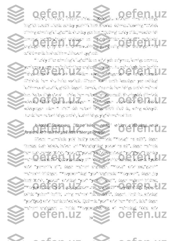 O‘pish,   ho‘plash,   o‘pqon,   o‘pka…   Xo‘sh   bu   so‘zlarni   nima   bir-biriga
bog‘lab   turadi?   Ularda   qanday   yaqinlik   bor?   Shavkat   Rahmatullaevning   “O‘zbek
tilining etimologik lug‘ati”da shunday gap bor: “Qadimgi turkiy tilda, masalan ich
tomonga   tort”   ma’nosini   anglatgan   op   –   (o‘p)   fe’lidan   “bo‘sa   ol”   ma’nosini
anglatgan   öp   (o‘p)   fe’li   …   unli   tovushining   yumshoqligi   bilan   farqlangan”.   Bu
ta’kid menda boshqa bir mulohazani uyg‘otdi.
“Turkiy tillar etimologik lug‘ati”da op so‘zi yeb qo‘ymoq, komiga tortmoq,
yamlamay yutmoq ma’nolarini ham anglatadi deyilgan. Bu ma’nolarda ham baribir
“ichga   tortish”   mazmuni   bor.   Odam   suvni   ho‘plaganda   ham   ichiga   tortadi.
O‘pishda   ham   shu   holat   seziladi.   O‘pqon   suvni   tortib   ketadigan   yer   ostidagi
ko‘rinmas chuqurlik, girdob degani. Demak, o‘pqonda ham ichiga tortish ma’nosi
bor.   Nafas   olish   a’zosi   –   o‘pka   ham   nafasni   ichiga   tortadi.   Shuningdek   tilimizda
sakrash,   hatlash   paytida   aytiladigan   “Ho‘p!”   degan   undov   so‘zi   bor.   Aslida
sakrayotgan   odam   “Ho‘p!”   deb   nafasni   ichiga   tortib   oladi-da,   so‘ng   sakraydi.
Bunda ham nafasni ichga tortish, kuchni ichga yig‘ish ma’nosi bor.
Eshqobil   Shukurning   “Yozuq” bilan     yozug‘   so‘zlari   o‘rtasidagi   nozik
farqlarni ko‘rsatib bergani ham e’tiborga loyiqdir.
O‘zaro   muomalada   yoki   badiiy   asarlarimizda   “Yozug‘i   ne   edi?”,   degan
iboraga   duch   kelsak,   ba’zan   uni   “Manglayidagi   yozuvi   ne   edi”,   degan   ma’noda
ham  tushunamiz.  Xo‘sh,  “yozuq”(“yazuq”)   so‘zining  o‘zagi   “yoz”(“yaz”)   qanday
ma’noni   bildiradi?   “Qadimgi   turkiy   til”   kitobida   izohlanishicha,   qadimda   “yaz”
so‘zi   “yomonlik   qil”,   degan   ma’noni   anglatgan.   “Yozuq”   so‘zi   esa,“gunoh”
ma’nosini   bildirgan.   “Yozyovon”dagi   “yoz”Farg‘onada   “Yozyovon”,   degan   joy
bor?   Xo‘sh,   “yozuq”   so‘zidagi   “yoz”   “yomonlik   qil”,   degan   ma’noni   bildirsa,
“Yozyovon”dagi   “yoz”   qanday   mazmunni   anglatadi?“Yozyovon”dagi   “yovon”
aslida   “yobon”   bo‘lib,   uning   ma’nosi   “dala,   dasht”,   degani.   Endi   bu   so‘zdagi
“yoz”(yaz) so‘zi haqida to‘xtalsak,. Qadimda “yazi” so‘zi ham “cho‘l, dala” degan
ma’noni   anglatgan.   U   holda   “Yozyovon”da   bir   xil   ma’nodagi   ikkita   so‘z
38 