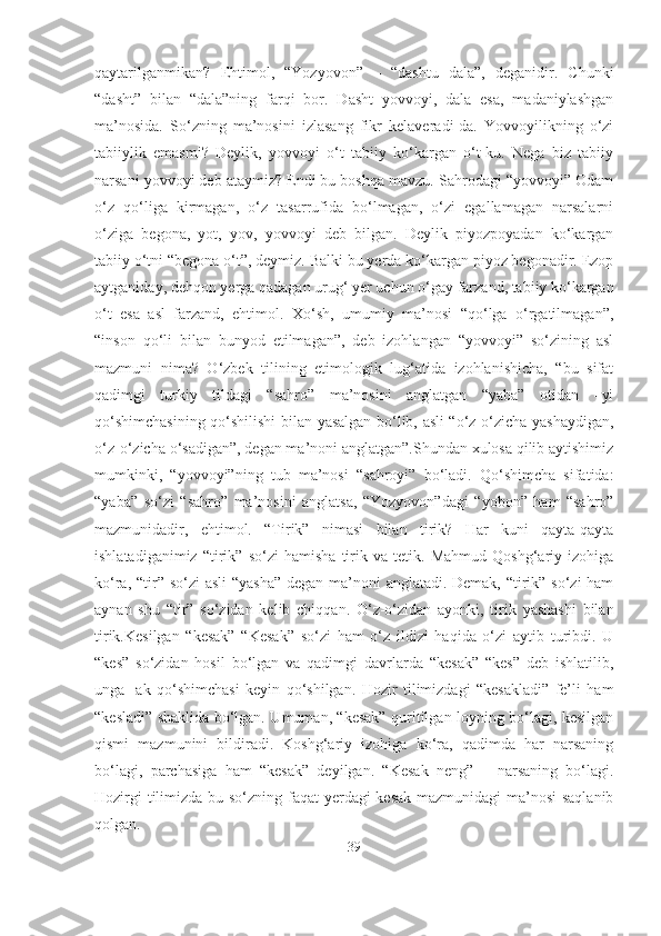 qaytarilganmikan?   Ehtimol,   “Yozyovon”   –   “dashtu   dala”,   deganidir.   Chunki
“dasht”   bilan   “dala”ning   farqi   bor.   Dasht   yovvoyi,   dala   esa,   madaniylashgan
ma’nosida.   So‘zning   ma’nosini   izlasang   fikr   kelaveradi-da.   Yovvoyilikning   o‘zi
tabiiylik   emasmi?   Deylik,   yovvoyi   o‘t   tabiiy   ko‘kargan   o‘t-ku.   Nega   biz   tabiiy
narsani yovvoyi deb ataymiz? Endi bu boshqa mavzu. Sahrodagi “yovvoyi” Odam
o‘z   qo‘liga   kirmagan,   o‘z   tasarrufida   bo‘lmagan,   o‘zi   egallamagan   narsalarni
o‘ziga   begona,   yot,   yov,   yovvoyi   deb   bilgan.   Deylik   piyozpoyadan   ko‘kargan
tabiiy o‘tni “begona o‘t”, deymiz. Balki bu yerda ko‘kargan piyoz begonadir. Ezop
aytganiday, dehqon yerga qadagan urug‘ yer uchun o‘gay farzand, tabiiy ko‘kargan
o‘t   esa   asl   farzand,   ehtimol.   Xo‘sh,   umumiy   ma’nosi   “qo‘lga   o‘rgatilmagan”,
“inson   qo‘li   bilan   bunyod   etilmagan”,   deb   izohlangan   “yovvoyi”   so‘zining   asl
mazmuni   nima?   O‘zbek   tilining   etimologik   lug‘atida   izohlanishicha,   “bu   sifat
qadimgi   turkiy   tildagi   “sahro”   ma’nosini   anglatgan   “yaba”   otidan   –yi
qo‘shimchasining qo‘shilishi bilan yasalgan bo‘lib, asli “o‘z-o‘zicha yashaydigan,
o‘z-o‘zicha o‘sadigan”, degan ma’noni anglatgan”.Shundan xulosa qilib aytishimiz
mumkinki,   “yovvoyi”ning   tub   ma’nosi   “sahroyi”   bo‘ladi.   Qo‘shimcha   sifatida:
“yaba”   so‘zi   “sahro”   ma’nosini   anglatsa,   “Yozyovon”dagi   “yobon”   ham   “sahro”
mazmunidadir,   ehtimol.   “Tirik”   nimasi   bilan   tirik?   Har   kuni   qayta-qayta
ishlatadiganimiz   “tirik”   so‘zi   hamisha   tirik   va   tetik.   Mahmud   Qoshg‘ariy   izohiga
ko‘ra, “tir” so‘zi  asli  “yasha” degan ma’noni anglatadi. Demak, “tirik” so‘zi  ham
aynan   shu   “tir”   so‘zidan   kelib   chiqqan.   O‘z-o‘zidan   ayonki,   tirik   yashashi   bilan
tirik.Kesilgan   “kesak”   “Kesak”   so‘zi   ham   o‘z   ildizi   haqida   o‘zi   aytib   turibdi.   U
“kes”   so‘zidan   hosil   bo‘lgan   va   qadimgi   davrlarda   “kesak”   “kes”   deb   ishlatilib,
unga   -ak   qo‘shimchasi   keyin   qo‘shilgan.   Hozir   tilimizdagi   “kesakladi”   fe’li   ham
“kesladi” shaklida bo‘lgan. Umuman, “kesak” quritilgan loyning bo‘lagi, kesilgan
qismi   mazmunini   bildiradi.   Koshg‘ariy   izohiga   ko‘ra,   qadimda   har   narsaning
bo‘lagi,   parchasiga   ham   “kesak”   deyilgan.   “Kesak   neng”   –   narsaning   bo‘lagi.
Hozirgi  tilimizda bu so‘zning faqat  yerdagi  kesak mazmunidagi  ma’nosi  saqlanib
qolgan. 
39 