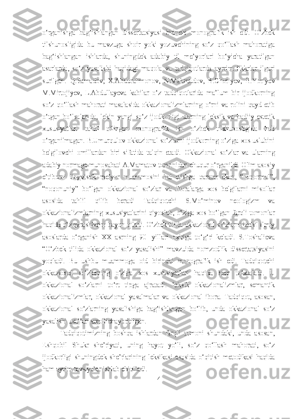 o‘rganishga   bag‘ishlangan   dissertatsiyasi   birinchi   monografik   ish   edi.   O‘zbek
tilshunosligida   bu   mavzuga   shoir   yoki   yozuvchining   so‘z   qo‘llash   mahoratiga
bag‘ishlangan   ishlarda,   shuningdek   adabiy   til   me’yorlari   bo‘yicha   yaratilgan
asarlarda,   so‘z   yasalishi   haqidagi   maqola   va   tadqiqotlarda   ayrrim   fikkrlar   ilgari
surilgan.   Q.Samadov,   X.Abdurahmonov,   N.Mahmudov,   B.Choriyev,   B.Yoriyev
M.Mirtojiyev,   L.Abdullayeva   kabilar   o‘z   tadqiqotlarida   ma’lum   bir   ijodkorning
so‘z   qo‘llash   mahorati   masalasida   okkazionalizmlarning   o‘rni   va   rolini   qayd   etib
o‘tgan   bo‘lsalar-da,   lekin   yangi   so‘z   ijodkorligi   ularning   leksik   va   badiiy-estetik
xususiyatlari   tahlil   qilingan   monografik   ish   o‘zbek   tilshunosligida   hali
o‘rganilmagan. B.Umurqulov okkazional so‘zlarni ijodkorning o‘ziga xos uslubini
belgilovchi   omillardan   biri   sifatida   talqin   etadi.   Okkazional   so‘zlar   va   ularning
adabiy normaga munosabati A.Mamatov   tomonidan chuqur o‘rganildi. Olim asosiy
e’tiborni   lingvistik   me’yor   muammosini   hal   etishga   qaratar   ekan,   “nonormal”,
“noqonuniy”   bo‘lgan   okkazional   so‘zlar   va   iboralarga   xos   belgilarni   misollar
asosida   tahlil   qilib   beradi   Tadqiqotchi   S.Mo‘minov   neologizm   va
okkazionalizmlarning   xususiyatlarini  qiyoslab, o‘ziga xos bo‘lgan farqli  tomonlar
haqida o‘z qarashlarini   bayon qiladi.  O‘zbek tilida okkazional so‘zlarni izchil ilmiy
asoslarda   o‘rganish   XX   asrning   90-   yillari   oxiriga   to‘g‘ri   keladi.   S.Toshalieva
“O‘zbek   tilida   okkazional   so‘z   yasalishi”   mavzuida   nomzodlik   dissertatsiyasini
yoqladi.   Bu   ushbu   muammoga   oid   birinchi   monografik   ish   edi.   Tadqiqotchi
okkazional   so‘zlarning   o‘ziga   xos   xususiyatlari   haqida   ham   to‘xtaladi.   U
okkazional   so‘zlarni   to‘rt   tipga   ajratadi:   leksik   okkazionalizmlar,   semantik
okkazionalizmlar,   okkazional   yasalmalar   va   okkazional   ibora.   Tadqiqot,   asosan,
okkazional   so‘zlarning   yasalishiga   bag‘ishlangan   bo‘lib,   unda   okkazional   so‘z
yasalishi usullari atroflichayoritilgan.
Tadqiqotimizning   boshqa   ishlardan   farqli   tomoni   shundaki,   unda   asosan,
Eshqobil   Shukr   she’riyati,   uning   hayot   yo‘li,   so‘z   qo‘llash   mahorati,   so‘z
ijodkorligi   shuningdek   she’rlarining   leksikasi   asosida   o‘qitish   metodikasi   haqida
ham ayrim tavsiyalar ishlab chiqiladi. 
4 