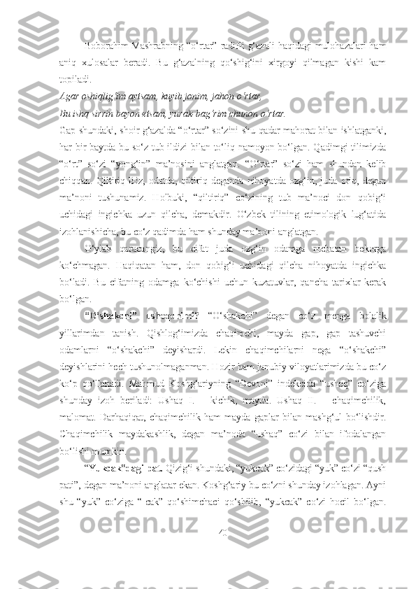 Boborahim  Mashrabning  “o‘rtar” radifli  g‘azali  haqidagi  mulohazalari  ham
aniq   xulosalar   beradi.   Bu   g‘azalning   qo‘shig‘ini   xirgoyi   qilmagan   kishi   kam
topiladi.
Agar oshiqlig‘im aytsam, kuyib jonim, jahon o‘rtar,
Bu ishq sirrin bayon etsam, yurak-bag‘rim chunon o‘rtar.
Gap shundaki, shoir g‘azalda “o‘rtar” so‘zini shu qadar mahorat bilan ishlatganki,
har bir baytda bu so‘z tub ildizi bilan to‘liq namoyon bo‘lgan. Qadimgi tilimizda
“o‘rt”   so‘zi   “yong‘in”   ma’nosini   anglatgan.   “O‘rtar”   so‘zi   ham   shundan   kelib
chiqqan.   Qiltiriq   Biz,   odatda,   qiltiriq   deganda   nihoyatda   ozg‘in,   juda   oriq,   degan
ma’noni   tushunamiz.   Holbuki,   “qiltiriq”   co‘zining   tub   ma’noci   don   qobig‘i
uchidagi   ingichka   uzun   qilcha,   demakdir.   O‘zbek   tilining   etimologik   lug‘atida
izohlanishicha, bu co‘z qadimda ham shunday ma’noni anglatgan.
O‘ylab   qaracangiz,   bu   cifat   juda   ozg‘in   odamga   nicbatan   bekorga
ko‘chmagan.   Haqiqatan   ham,   don   qobig‘i   uchidagi   qilcha   nihoyatda   ingichka
bo‘ladi.   Bu   cifatning   odamga   ko‘chishi   uchun   kuzatuvlar,   qancha   tarixlar   kerak
bo‘lgan.
“O‘shakchi”   ushoqchimi?   “O‘shakchi”   degan   co‘z   menga   bolalik
yillarimdan   tanish.   Qishlog‘imizda   chaqimchi,   mayda   gap,   gap   tashuvchi
odamlarni   “o‘shakchi”   deyishardi.   Lekin   chaqimchilarni   nega   “o‘shakchi”
deyishlarini hech tushunolmaganman. Hozir ham janubiy viloyatlarimizda bu co‘z
ko‘p   qo‘llanadi.   Mahmud   Koshg‘ariyning   “Devoni”   indekcida   “ushoq”   co‘ziga
shunday   izoh   beriladi:   Ushaq   I.   –   kichik,   mayda.   Ushaq   II.   –   chaqimchilik,
malomat.   Darhaqiqat,   chaqimchilik   ham   mayda   gaplar   bilan   mashg‘ul   bo‘lishdir.
Chaqimchilik   maydakashlik,   degan   ma’noda   “ushaq”   co‘zi   bilan   ifodalangan
bo‘lishi mumkin.
“ Yukcak”dagi pat.  Qizig‘i shundaki, “yukcak” co‘zidagi “yuk” co‘zi “qush
pati”, degan ma’noni anglatar ekan. Koshg‘ariy bu co‘zni shunday izohlagan. Ayni
shu   “yuk”   co‘ziga   “-cak”   qo‘shimchaci   qo‘shilib,   “yukcak”   co‘zi   hocil   bo‘lgan.
40 