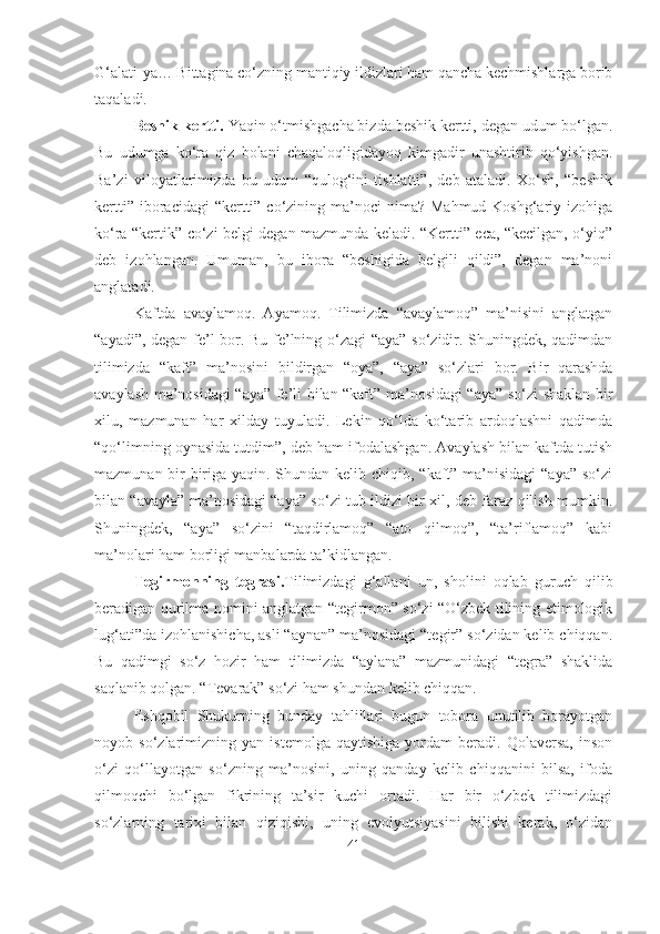 G‘alati-ya… Bittagina co‘zning mantiqiy ildizlari ham qancha kechmishlarga borib
taqaladi.
Beshik kertti.  Yaqin o‘tmishgacha bizda beshik kertti, degan udum bo‘lgan.
Bu   udumga   ko‘ra   qiz   bolani   chaqaloqligidayoq   kimgadir   unashtirib   qo‘yishgan.
Ba’zi   viloyatlarimizda   bu   udum   “qulog‘ini   tishlatti”,   deb   ataladi.   Xo‘sh,   “beshik
kertti” iboracidagi  “kertti” co‘zining ma’noci  nima?  Mahmud Koshg‘ariy izohiga
ko‘ra “kertik” co‘zi belgi degan mazmunda keladi. “Kertti” eca, “kecilgan, o‘yiq”
deb   izohlangan.   Umuman,   bu   ibora   “beshigida   belgili   qildi”,   degan   ma’noni
anglatadi.
Kaftda   avaylamoq.   Ayamoq.   Tilimizda   “avaylamoq”   ma’nisini   anglatgan
“ayadi”, degan fe’l bor. Bu fe’lning o‘zagi “aya” so‘zidir. Shuningdek, qadimdan
tilimizda   “kaft”   ma’nosini   bildirgan   “oya”,   “aya”   so‘zlari   bor.   Bir   qarashda
avaylash ma’nosidagi “aya” fe’li bilan “kaft” ma’nosidagi “aya” so‘zi shaklan bir
xilu,   mazmunan   har   xilday   tuyuladi.   Lekin   qo‘lda   ko‘tarib   ardoqlashni   qadimda
“qo‘limning oynasida tutdim”, deb ham ifodalashgan. Avaylash bilan kaftda tutish
mazmunan bir-biriga yaqin. Shundan kelib chiqib, “kaft” ma’nisidagi  “aya” so‘zi
bilan “avayla” ma’nosidagi “aya” so‘zi tub ildizi bir xil, deb faraz qilish mumkin.
Shuningdek,   “aya”   so‘zini   “taqdirlamoq”   “ato   qilmoq”,   “ta’riflamoq”   kabi
ma’nolari ham borligi manbalarda ta’kidlangan.
Tegirmonning   tegrasi. Tilimizdagi   g‘allani   un,   sholini   oqlab   guruch   qilib
beradigan qurilma nomini anglatgan “tegirmon” so‘zi “O‘zbek tilining etimologik
lug‘ati”da izohlanishicha, asli “aynan” ma’nosidagi “tegir” so‘zidan kelib chiqqan.
Bu   qadimgi   so‘z   hozir   ham   tilimizda   “aylana”   mazmunidagi   “tegra”   shaklida
saqlanib qolgan. “Tevarak” so‘zi ham shundan kelib chiqqan. 
Eshqobil   Shukurning   bunday   tahlillari   bugun   tobora   unutilib   borayotgan
noyob   so‘zlarimizning   yan   istemolga   qaytishiga   yordam   beradi.   Qolaversa,   inson
o‘zi   qo‘llayotgan   so‘zning   ma’nosini,   uning   qanday   kelib   chiqqanini   bilsa,   ifoda
qilmoqchi   bo‘lgan   fikrining   ta’sir   kuchi   ortadi.   Har   bir   o‘zbek   tilimizdagi
so‘zlarning   tarixi   bilan   qiziqishi,   uning   evolyutsiyasini   bilishi   kerak,   o‘zidan
41 