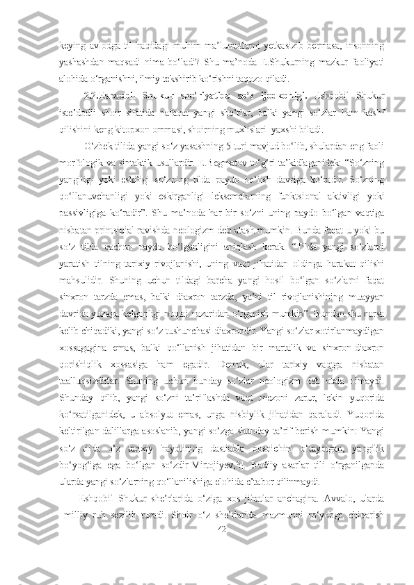 keying   avlodga   til   haqidagi   muhim   ma’lumotlarni   yetkasizib   bermasa,   insonning
yashashdan   maqsadi   nima   bo‘ladi?   Shu   ma’noda   E.Shukurning   mazkur   faoliyati
alohida o‘rganishni, ilmiy tekshirib ko‘rishni taqozo qiladi.
2.2.Eshqobil   Shukur   she’riyatida   so‘z   ijodkorligi.   Eshqobil   Shukur
iste’dodli   shoir   sifatida   nafaqat   yangi   she’rlar,   balki   yangi   so‘zlar   ham   kashf
qilishini keng kitopxon ommasi, shoirning muxlislari  yaxshi biladi.
O‘zbek tilida yangi so‘z yasashning 5 turi mavjud bo‘lib, shulardan eng faoli
morfologik va sintaktik usullardir. E.Begmatov to‘g‘ri ta’kidlaganidek: “So‘zning
yangiligi   yoki   eskiligi   so‘zning   tilda   paydo   bo‘lish   davriga   ko‘radir.   So‘zning
qo‘llanuvchanligi   yoki   eskirganligi   leksemalarning   funktsional   aktivligi   yoki
passivligiga   ko‘radir”.   Shu   ma’noda   har   bir   so‘zni   uning   paydo   bo‘lgan   vaqtiga
nisbatan printsipial ravishda neologizm deb atash mumkin. Bunda faqat u yoki bu
so‘z   tilda   qachon   paydo   bo‘lganligini   aniqlash   kerak.   “Tilda   yangi   so‘zlarni
yaratish   tilning   tarixiy   rivojlanishi,   uning   vaqt   jihatidan   oldinga   harakat   qilishi
mahsulidir.   Shuning   uchun   tildagi   barcha   yangi   hosil   bo‘lgan   so‘zlarni   faqat
sinxron   tarzda   emas,   balki   diaxron   tarzda,   ya’ni   til   rivojlanishining   muayyan
davrida yuzaga kelganligi nuqtai nazaridan o‘rganish mumkin”. Bundan shu narsa
kelib chiqadiki, yangi so‘z tushunchasi diaxrondir. Yangi so‘zlar xotirlanmaydigan
xossagagina   emas,   balki   qo‘llanish   jihatidan   bir   martalik   va   sinxron-diaxron
qorishiqlik   xossasiga   ham   egadir.   Demak,   ular   tarixiy   vaqtga   nisbatan
taalluqsizdirlar.   Shuning   uchun   bunday   so‘zlar   neologizm   deb   atala   olmaydi.
Shunday   qilib,   yangi   so‘zni   ta’riflashda   vaqt   mezoni   zarur,   lekin   yuqorida
ko‘rsatilganidek,   u   absolyut   emas,   unga   nisbiylik   jihatidan   qaraladi.   Yuqorida
keltirilgan dalillarga asoslanib, yangi so‘zga shunday ta’rif berish mumkin: Yangi
so‘z   tilda   o‘z   tarixiy   hayotining   dastlabki   bosqichini   o‘tayotgan,   yangilik
bo‘yog‘iga   ega   bo‘lgan   so‘zdir[Mirtojiyev,3].   Badiiy   asarlar   tili   o‘rganilganda
ularda yangi so‘zlarning qo‘llanilishiga elohida e’tabor qilinmaydi. 
Eshqobil   Shukur   she’rlarida   o‘ziga   xos   jihatlar   anchagina.   Avvalo,   ularda
milliy   ruh   sezilib   turadi.   Shoir   o‘z   she’rlarida   mazmunni   ro‘yobga   chiqarish
42 