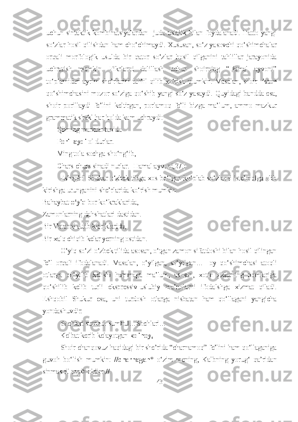 uchun   sintaktik   kombinatsiyalardan     juda   ustalik   bilan   foydalanadi.   Hatto   yangi
so‘zlar hosil qilishdan ham cho‘chimaydi. Xususan, so‘z yasovchi qo‘shimchalar
orqali   morfologik   usulda   bir   qator   so‘zlar   hosil   qilganini   tahlillar   jarayonida
uchratish   mumkin.   Fikrlarni   dalillash   uchun   shoirning   “Hamal   ayvoni”
to‘plamidan   ayrim   she’rlarini   tahlil   qilib   ko‘rish   mumkin.   Masalan,   shoir   - iston
qo‘shimchasini  mozor so‘ziga qo‘shib yangi so‘z yasaydi.   Quyidagi bandda esa,
shoir   porillaydi   fe’lini   keltirgan,   porlamoq   fe’li   bizga   ma’lum,   ammo   mazkur
grammatik shakl har holda kam uchraydi:
Qizning marmar tanida
Porillaydi   o l durlar.
Ming tola sochga sho‘ng‘ib,
Chars-churs sinadi nurlar. [Hamal ayvoni,27.]
Eshqobil Shukur o‘zbek tiliga xos bo‘lgan ko‘plab so‘zlarni iste’molga olib
kirishga urunganini she’rlarida ko‘rish mumkin.
Bahaybat  o‘yiq  bor ko‘kraklarida,
Zamonlarning dahshatlari dastidan.
Bir Vatanni tutib kipriklarida,
Bir xalq chiqib kelar yerning ostidan.
O‘yiq so‘zi o‘zbek tilida asosan, o‘tgan zamon sifatdoshi bilan hosil qilingan
fe’l   orqali   ifodalanadi.   Masalan,   o‘yilgan,   so‘yilgan…   -oy   qo‘shimchasi   atoqli
otlarga   qo‘yilib   kelishi   hammaga   ma’lum,   asosan,   xotin-qizlarning   nomlariga
qo‘shilib   kelib   turli   ekspressiv-uslubiy   ma’nolarni   ifodalshga   xizmat   qiladi.
Eshqobil   Shukur   esa,   uni   turdosh   otlarga   nisbatan   ham   qo‘llagani   yangicha
yondashuvdir: 
Sochlari sumbul-sumbul…Sochlari…
Kelbat kerib kelayotgan  kelinoy,  
Shoir chanqovuz haqidagi bir she’rida “charnamoq” fe’lini ham qo‘llaganiga
guvoh   bo‘lish   mumkin:   // charnagan *   o‘zim   mening,   Kalbning   yorug‘   qa’ridan
sinmas til topib oldim.//
43 