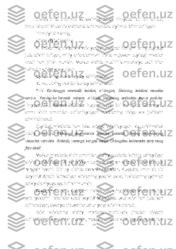 O‘zbek   tilida   qirqilmoq   va   kesilmoq   fe’llari   nihoyatda   faol   qo‘llaniladi,
biroq Eshqobil Shukr o‘z she’rlarida ko‘p marotaba qiyilmoq fe’lini qo‘llagan:
Tilim tiyildi mening,
so‘zim  qiyildi  mening.
E.   Shukurning   o‘ziga   xos   so‘z   yaratish   mahorati   borligini   uning   quyidagi
juda   ta’sirli   bo‘lgan,   milliy   an’analarimizni   o‘zida   mujassam   quyidagi   misralari
orqali   ham   bilish   mumkin.   Mazkur   she’rda   muallif   kompozitsiya   usuli   bilan
jozibador so‘zlar yasay olgan: 
Oybulutning  orasidan oyday kelinlar kelar,
Kunbulutning  orasidan kunday kelinlar kelar.
Yoki   Koshingga   emranib   keldim,   o‘zbegim,   Shoiring   ketdimi   mendan
norizo.   Yaxshi   bo‘larmidi   xalqim,   o‘zligin   Shoirning   qalbidan   topsa   podsho .
[Boyqaro,   19.]   Emranib   fe’li   ham   bugungi   kunda   faol   muloqotda   uchramaydi,
ammo   shoir   tomonidan   qo‘llanilayotgani   misralarning   o‘ziga   xos   jozibasini
ta’minlab beradi.
Quyidagi   misralarda   ham   beka   so‘ziga   qo‘shilayotgan   -siz   qo‘shimchasi
odatiy   emasdek:   // Mening   dunyolarim   qancha   betartib,   Sening   dunyolaring
shuncha   sarishta.   Bekasiz   samoga   bergali   tartib   Ortingdan   kelmoqda   qirq   ming
farishta//.
Mazkur   misralarda   shoir   tomonidan   she’riy   nutqlarda   ko‘proq   uchraydigan
so‘zlar   qo‘llanilagan:   //   Ko‘pchigan   tuproqda   qaqrar   saraton,   Bahor   tebratadi
rangpar   havoni.   Olti   oy   oldinda   qaqshar   qahraton ,   Kuzgacha   omon   elt   olti
daryoni.//   Ajratib   ko‘rsatilgan   so‘zlarning   yasalish   asosi,   hosilalarning   ayrimlari
tarixiy ahamiyatga ega bo‘lishi mumkin.
//Uvuqlarni   –   ko‘k   suyaklarni   Tishlab   olib,   so‘ng   ko‘char   shamol.   Kaftda
ezib   iyaklarini   Tepaliklar   suradi   xayol.//   Misralarida   uvuq   so‘zi   ham   juda   kam
qo‘llanadigan, aksariyat o‘quvchilar uchun yangi so‘z hisoblanadi.
Ba’zi   so‘zlarning   she’riy   misrlarda   morfologik   jihatdan   o‘zgarib
qo‘llanilishini   ham   ko‘rish   mumkin,   masalan,   erinchoq   so‘zi   bugungi   kunda  ham
44 