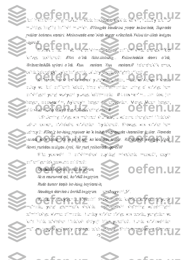 faol hisoblanib uning mazkur misrada boshqacha shaklda kelishi, hududiy talaffuz
muhitiga   bog‘liq   bo‘lishi   mumkin.   //Tongda   tandirini   yoqar   kelinchak,   Suprada
yetilar botmon xamiri. Molxonada «mo‘»lab kuyar e rinchak  Yelini tirsillab ketgan
sigiri.//
O‘zbek   tilida   -li   va   -lik   qo‘shimchalarning   qo‘llanilishida   chalkashliklar
ko‘zga   tashlanadi:   //Eri   o‘ldi   Bibizilolning...   Kelinchaklik   davri   o‘ldi,
Belanchaklik   uylari   o‘ldi.   Kun   –   motam.   Tun   –   motam.//   Belanchaklik   emas,
aslida belanchakli uylar bo‘lganida uslubiy jihatdan to‘g‘rib o‘lardi.
Ko‘pincha   -dosh   qo‘shimchasi   yurt,   vatan,   hatto,   millat   so‘zlariga   nisbatan
qulay   va   faol   qo‘llanib   keladi,   biroq   shoir   tomonidan   uning   el   so‘ziga   ham
qo‘shilgani   yangi   vaziyatni   yuzaga   keltirmoqda:     // Eldoshlarim . ..   Jon   desa   jon
bergan,   eldoshlarim ,   Aylanayin   bergan   jonlaringizdan.   Menga   Vatan   bergan,
eldoshlarim, Aylanay bergan Vatanlaringizdan.//
E.Shukrning   o‘ziga   xos   mahorati   shundaki,   u   xalqona   ohanglarni   ifodalash
uchun   asosan,   o‘zbekcha   so‘zlardan   foydalanadi.   Shevaga   xos   so‘zlar   ham
uchraydi:  //Sho‘r boshing yopinar ko‘k bulut. Tegrangda shamollar tizilar. Havoda
suzadi   ko‘k   tobut,   Ko‘m-ko‘k   kuy   ko‘klardan   uzilar.   Ko‘kaylari   kesilgan   Ayol,
Bovri yurtdan uzilgan Ayol, Bir yurt yolboradi: qo-ol!//
Sifat   yasovchi   -li   qo‘shimchasi   quyidagi   misralarda   maqsadli,   atayin
qo‘lanilgandek taassurot qoldiradi:
Davlatli  begoyim,  erkli  begoyim, 
Biza muruvvat qil,  ko‘rkli  begoyim. 
Xudo tumor taqib boshing boylamish,
  Bandaga darchasi  berkli  begoyim.  [Hamal ayvoni,54.]
Xulosa   qilib   aytganda,   Eshqobil   Shukr   ijodida   ko‘plab   so‘zlarning   yangi
ma’noda,   yangi   grammatik   shaklda     qo‘llanilishi   she’rning   xalqchilligini
ta’minlashga   xizmat   qilmoqda.   Bunday   so‘zlar   o‘ziga   xos   tarzda,   yangitdan   va
ko‘p   holda   ta’sirchan   ifodalash   ehtiyoji   bilan   yaratiladi.   Bunda   so‘zlovchidan
ma’lum   topqirlik,   lisoniy   mahorat   talab   qilinadi.   Shoir   tomonidan   qo‘llangan
45 