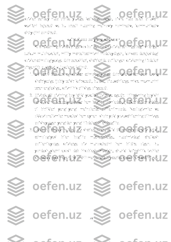 so‘zlar   qanday   nutq   tipida   yuzaga   kelishiga   qarab,   o‘sha   nutq   talab   qiluvchi
vazifani   bajaradi   va   bu   orqali   nutqning   ma’noviy   nominativ,   kommunikativ
ehtiyojini qondiradi. 
Ikkinchi bob bo‘yicha xulosalar
E .  Shukurning o‘zbek tiliga xos bo‘lgan nodir so‘zlar tahliliga bag‘ishlangan
turkum   mulohazalari,   milliy   mentalitetimizni   ifodalaydigan,   konsept   darajasidagi
so‘zlar etimologiyasiga doir qarashlari, she’rlarida qo‘llangan so‘zlarning ifodalari
o‘rganilib quyidagi xulosalarga kelindi.
1. Eshqobil   Shukurning   so‘zlar   etimologiyasiga   doir   izlanishlari   ham   uning
she’riyatiga ijobiy ta’sir ko‘rsatadi, bu esa, o‘quvchilarga misra mazmunini
teran anglashga, so‘zni his qilishga o‘rgatadi.
2. O‘zbek tili o‘zining boy ichki yasalish tizimiga egadir.   Tilimizning boyishi
ichki ma’no taraqqiyoti  bilan ham  bog‘liq. Jumladan, ijodkorlar tomonidan
til   birliklari   yangi-yangi   ma’nolarda   qo‘llanilmoqda.   Neologizmlar   va
okkozionalizmlar masalasi ham aynan     shoir yoki yozuvchilarning tilimizga
qo‘shayotgan yangidan-yangi ifodalari bilan bog‘liq.
3. Eshqobil Shukur nafaqat  o‘z sherlari bilan, balki til taraqqiyoti, so‘z tarixi,
etimologiyasi   bilan   bog‘liq   muammolarga,   nutqimizdagi   chalkash
qo‘llanilayotga   so‘zlarga   o‘z   munosabatini   ham   bildira   olgan.   Bu
yondashuvlarni   asosli   deb   hisoblash   mumkin,   chunki   ko‘pchilik   izohlar
shunchaki aytilmagan, ishonchli manbalardan yetarli asoslar ham keltirilgan.
46 