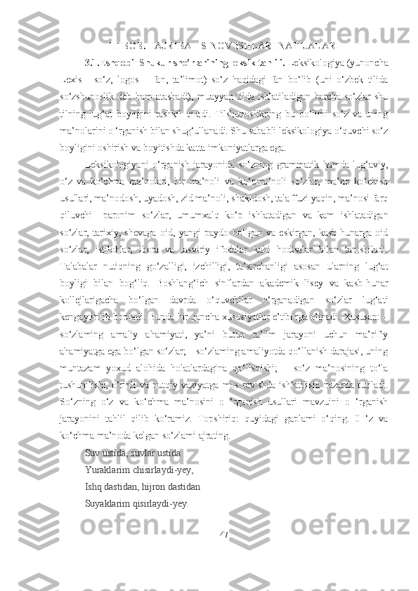 III BOB. TAJRIBA – SINOV ISHLARI NATIJALARI
3.1.Eshqobil Shukur she’rlarining leksik tahlili.  Leksikologiya (yunoncha
Lexis   -   so‘z,   logos   –   fan,   ta’limot)   so‘z   haqidagi   fan   bo‘lib   (uni   o‘zbek   tilida
so‘zshunoslik   deb   ham   atashadi),   muayyan   tilda   ishlatiladigan   barcha   so‘zlar   shu
tilning   lug‘at   boyligini   tashkil   qiladi.   Tilshunoslikning   bu   bo‘limi   so‘z   va   uning
ma’nolarini o ‘rganish bilan shug‘ullanadi. Shu sababli leksikologiya o‘quvchi so‘z
boyligini oshirish va boyitishda katta imkoniyatlarga ega.
Leksikologiyani   o‘rganish   jarayonida   so‘zning   grammatik   hamda   lug‘aviy,
o‘z   va   ko‘chma   ma’nolari,   bir   ma’noli   va   ko‘pma’noli   so‘zlar,   ma’no   ko‘chish
usullari, ma’nodosh, uyadosh, zid ma’noli, shakldosh, talaffuzi yaqin, ma’nosi farq
qiluvchi   –paronim   so‘zlar,   umumxalq   ko‘p   ishlatadigan   va   kam   ishlatadigan
so‘zlar,   tarixiy,   shevaga   oid,   yangi   paydo   bo‘lgan   va   eskirgan,   kasb-hunarga   oid
so‘zlar,   istilohlar,   ibora   va   tasviriy   ifodalar   kabi   hodisalar   bilan   tanishiladi.
Talabalar   nutiqning   go‘zalligi,   izchilligi,   ta’sirchanligi   asosan   ularning   lug‘at
boyligi   bilan   bog‘liq.   Boshlang‘ich   sinflardan   akademik   lisey   va   kasb-hunar
kollejlarigacha   bo‘lgan   davrda   o‘quvchilar   o‘rganadigan   so‘zlar   lug‘ati
kengaytirilib boriladi. Bunda bir qancha xususiyatlar e’tiborga olinadi. Xususan: –
so‘zlaming   amaliy   ahamiyati,   ya’ni   butun   ta’lim   jarayoni   uchun   ma’rifiy
ahamiyatga ega bo‘lgan so‘zlar; – so‘zlaming amaliyotda qo‘llanish darajasi, uning
muntazam   yoxud   alohida   holatlardagina   qo‘llanishi;   –   so‘z   ma’nosining   to‘la
tushunilishi,   o‘rinli   va   nutqiy  vaziyatga   mos   ravishda   ishlatilishi   nazarda   tutiladi.
So‘zning   o‘z   va   ko‘chma   ma’nosini   o   ‘rganish   usullari   mavzuini   o   ‘rganish
jarayonini   tahlil   qilib   ko‘ramiz.   Topshiriq:   quyidagi   gaplami   o‘qing.   0   ‘z   va
ko‘chma ma’noda kelgan so‘zlami ajrating. 
Suv ustida, suvlar ustida
Yuraklarim chisirlaydi-yey,
Ishq dastidan, hijron dastidan
Suyaklarim qisirlaydi-yey.
47 