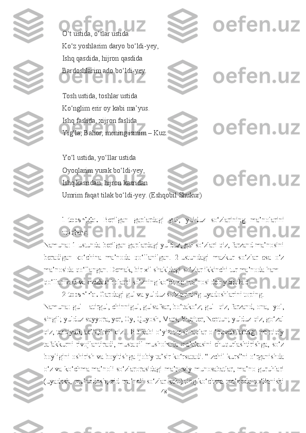O‘t ustida, o‘tlar ustida
Ko‘z yoshlarim daryo bo‘ldi-yey,
Ishq qasdida, hijron qasdida
Bardoshlarim ado bo‘ldi-yey.
Tosh ustida, toshlar ustida
Ko‘nglim erir oy kabi ma’yus.
Ishq faslida, xijron faslida
Yig‘la, Bahor, mening ismim – Kuz.
Yo‘l ustida, yo‘llar ustida
Oyoqlarim yurak bo‘ldi-yey,
Ishq kasridan, hijron kasridan
Umrim faqat tilak bo‘ldi-yey.  ( Eshqobil Shukur)
1-topshiriq.   Berilgan   gaplardagi   gul,   yulduz   so‘zlarining   ma’nolarini
aniqlang.
Namuna: 1-ustunda berilgan gaplardagi yulduz, gul so‘zlari qiz, farzand ma’nosini
beradigan   ко ‘china   ma’noda   qo‘llanilgan.   2-ustundagi   mazkur   so‘zlar   esa   o‘z
ma’nosida qo‘llangan. Demak, bir xil shakldagi so‘zlar ikkinchi tur ma’noda ham
qo‘llaniladi va mazkur holatni so‘zning ko‘chma ma’nosi deb yuritiladi.
2-topshiriq.  Gapdagi gul va yulduz so‘zlarining uyadoshlarini toping.
Namuna: gul – atirgul, chinnigul, gulsafsar, bo‘tako‘z; gul- qiz, farzand, ona,  yol,
singil; yulduz-sayyora, yer, Oy, Quyosh, Mars, Yupiter, Neptun; yulduz-qiz, go‘zal
qiz, tarbiyali, aqlli,ilmli qiz... Bu kabi o‘yin-topshiriqlar o ‘quvchilardagi mantiqiy
tafakkurni   rivojlantiradi,   mustaqil   mushohada   malakasini   chuqurlashtirishga,   so‘z
boyligini oshirish va boyitishga ijobiy ta’sir ko‘rsatadi. “Izchil kurs”ni o‘rganishda
o‘z va ko‘chma ma’noli so‘zlarorasidagi ma’noviy munosabatlar, ma’no guruhlari
(uyadosh, ma’nodosh, zid ma’noli so‘zlar kabi)ning ko‘chma ma’noda qo‘llanishi
48 