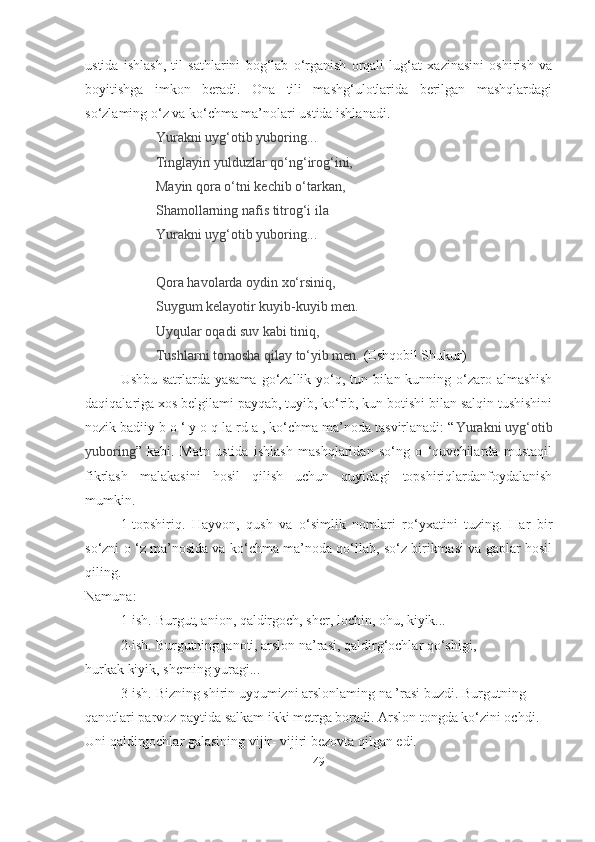 ustida   ishlash,   til   sathlarini   bog‘lab   o‘rganish   orqali   lug‘at   xazinasini   oshirish   va
boyitishga   imkon   beradi.   Ona   tili   mashg‘ulotlarida   berilgan   mashqlardagi
so‘zlaming o‘z va ko‘chma ma’nolari ustida ishlanadi.
Yurakni uyg‘otib yuboring...
Tinglayin yulduzlar qo‘ng‘irog‘ini,
Mayin qora o‘tni kechib o‘tarkan,
Shamollarning nafis titrog‘i ila
Yurakni uyg‘otib yuboring...
Qora havolarda oydin xo‘rsiniq,
Suygum kelayotir kuyib-kuyib men.
Uyqular oqadi suv kabi tiniq,
Tushlarni tomosha qilay to‘yib men.  (Eshqobil Shukur)
Ushbu satrlarda yasama  go‘zallik yo‘q, tun bilan kunning o‘zaro almashish
daqiqalariga xos belgilami payqab, tuyib, ko‘rib, kun botishi bilan salqin tushishini
nozik badiiy b o ‘ y o q la rd a , ko‘chma ma’noda tasvirlanadi: “ Yurakni uyg‘otib
yuboring ”   kabi.   Matn   ustida   ishlash   mashqlaridan   so‘ng   o   ‘quvchilarda   mustaqil
fikrlash   malakasini   hosil   qilish   uchun   quyidagi   topshiriqlardanfoydalanish
mumkin. 
1-topshiriq.   Hayvon,   qush   va   o‘simlik   nomlari   ro‘yxatini   tuzing.   Har   bir
so‘zni o ‘z ma’nosida va ko‘chma ma’noda qo‘llab, so‘z birikmasi va gaplar hosil
qiling.
Namuna:
1-ish. Burgut, anion, qaldirgoch, sher, lochin, ohu, kiyik...
2-ish. Burgutningqanoti, arslon na’rasi, qaldirg‘ochlar qo‘shigi,
hurkak kiyik, sheming yuragi...
3-ish. Bizning shirin uyqumizni arslonlaming na ’rasi buzdi. Burgutning 
qanotlari parvoz paytida salkam ikki metrga boradi. Arslon tongda ko‘zini ochdi. 
Uni qaldirgochlar galasining vijir- vijiri bezovta qilgan edi.
49 