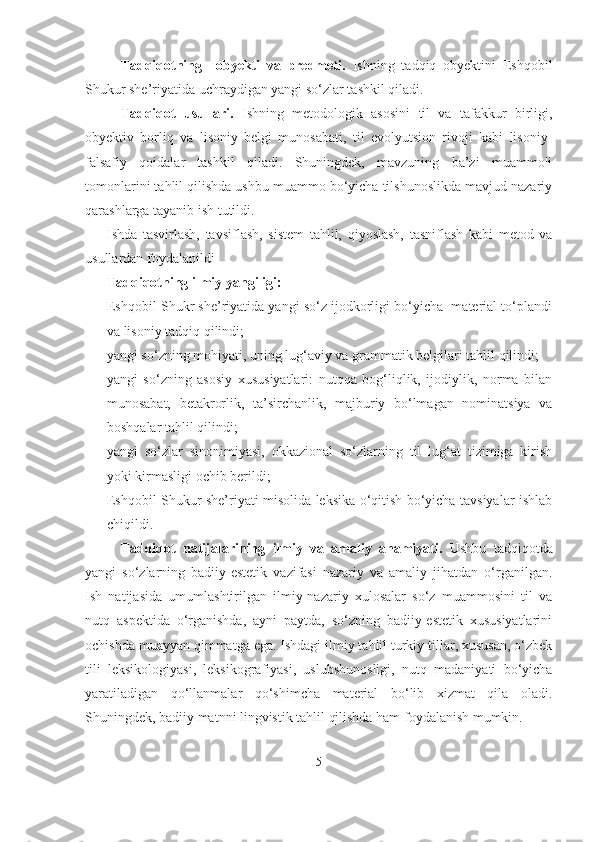 Tadqiqotning     obyekti   va   predmeti.   Ishning   tadqiq   obyektini   Eshqobil
Shukur she’riyatida uchraydigan yangi so‘zlar tashkil qiladi.
Tadqiqot   usullari.   Ishning   metodologik   asosini   til   va   tafakkur   birligi,
obyektiv   borliq   va   lisoniy   belgi   munosabati,   til   evolyutsion   rivoji   kabi   lisoniy-
falsafiy   qoidalar   tashkil   qiladi.   Shuningdek,   mavzuning   ba’zi   muammoli
tomonlarini tahlil qilishda ushbu muammo bo‘yicha tilshunoslikda mavjud nazariy
qarashlarga tayanib ish tutildi.
Ishda   tasvirlash,   tavsiflash,   sistem   tahlil,   qiyoslash,   tasniflash   kabi   metod   va
usullardan foydalanildi
Tadqiqotning ilmiy yangiligi:
- Eshqobil Shukr she’riyatida yangi so‘z ijodkorligi bo‘yicha  material to‘plandi
va lisoniy tadqiq qilindi;
- yangi so‘zning mohiyati, uning lug‘aviy va grammatik belgilari tahlil qilindi;
- yangi   so‘zning   asosiy   xususiyatlari:   nutqqa   bog‘liqlik,   ijodiylik,   norma   bilan
munosabat,   betakrorlik,   ta’sirchanlik,   majburiy   bo‘lmagan   nominatsiya   va
boshqalar tahlil qilindi; 
- yangi   so‘zlar   sinonimiyasi,   okkazional   so‘zlarning   til   lug‘at   tizimiga   kirish
yoki kirmasligi ochib berildi;
- Eshqobil Shukur she’riyati misolida leksika o‘qitish bo‘yicha tavsiyalar ishlab
chiqildi.
Tadqiqot   natijalarining   ilmiy   va   amaliy   ahamiyati.   Ushbu   tadqiqotda
yangi   so‘zlarning   badiiy-estetik   vazifasi   nazariy   va   amaliy   jihatdan   o‘rganilgan.
Ish   natijasida   umumlashtirilgan   ilmiy-nazariy   xulosalar   so‘z   muammosini   til   va
nutq   aspektida   o‘rganishda,   ayni   paytda,   so‘zning   badiiy-estetik   xususiyatlarini
ochishda muayyan qimmatga ega. Ishdagi ilmiy tahlil turkiy tillar, xususan, o‘zbek
tili   leksikologiyasi,   leksikografiyasi,   uslubshunosligi,   nutq   madaniyati   bo‘yicha
yaratiladigan   qo‘llanmalar   qo‘shimcha   material   bo‘lib   xizmat   qila   oladi.
Shuningdek, badiiy matnni lingvistik tahlil qilishda ham foydalanish mumkin.
5 