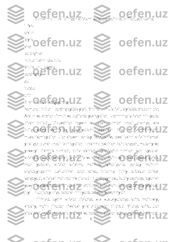 2-topshiriq. Hosil qilingan so‘zlami ko‘chma ma’noda qo‘llab, gap tuzing.
1 ish.
arslon
kiyik
sher
qaldirg‘och
Bobur lochin-dek bola
Shoira ohu-dek qiz
qarchig‘ay
gul
burgut
to‘ti
2-ish. Gaplani kengaytiring.
Namuna: Bobur – qarchigiaydek yigit. Shoira – ohu ko‘zli, kiyikdek chaqqon qiz;
Arslon va sherlar o‘rmon va tog‘larda yashaydilar. Lochinning ko‘zlari nihoyatda
o‘tkir   boiladi.   O‘quvchilar   hayvon   va   qush   nomlari   orqali   insonga   xos
bo‘lgansalbiy   va   ijobiy   xususiyatlarni   tavsiflash   bilan   o   ‘z   bilimlarini
mustahkamlaydilar.   Ular   shaxsni   qanday   baholash   va   tavsiflashni   so‘z   birikmasi
yoki  gap  qurish  orqali  izohlaydilar.  Topshiriq  javoblari   baholangach,  madaniy  va
yovvoyi   o‘simlik   nomlari,   poliz   ekinlari,   uy-ro‘zg‘or   nomlari   kabi   uyadosh
so‘zlardan lug‘atlar tuzish;  ulami o‘z va ko‘chma ma’noda qo‘llab, gaplar qurish,
matn   yaratish,   so‘zlar   ko‘chma   ma’noda   ishlatilganda   qanday   ma’noni
anglatayotganini   tushuntirish   talab   etilsa,   bolaning   ijobiy   tafakkur   doirasi
kengayadi, so‘zlash mahorati rivojlanadi. Bunda, ayniqsa, badiiy asarlarga tayanish
yaxshi   samara   beradi.   O‘quvchilar   e’tiborini   so‘z   ma’nolarining   doimiy   yashash
joyi – nutq jarayoniga qaratish nihoyatda dolzarb va zamriydir. 
Tilimizda   ayrim   so‘zlar   o‘zlariga   xos   xususiyatlariga   ko‘ra   ma’noviy,
shakliy,   ma’no   jihatdan   o‘xshash   yoki   zidlanishni   bildiradi.   Shunga   ko‘ra,   ular
shakldosh,   ma’nodosh,  zid  ma’noli   va  paronim  so‘zlar  kabi  guruhlarga  bo‘linadi.
50 