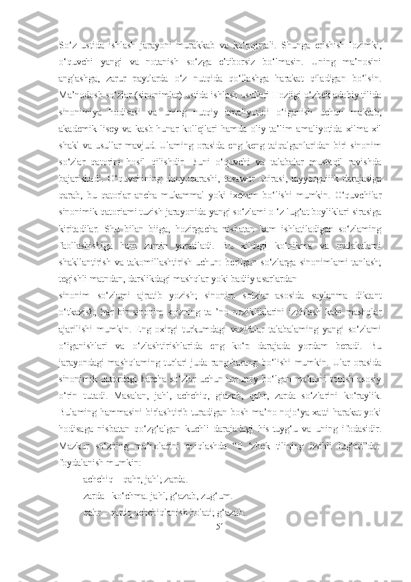 So‘z   ustida   ishlash   jarayoni   murakkab   va   ko‘pqirrali.   Shunga   erishish   lozimki,
o‘quvchi   yangi   va   notanish   so‘zga   e’tiborsiz   bo‘lmasin.   Uning   ma’nosini
anglashga,   zarur   paytlarda   o‘z   nutqida   qo‘llashga   harakat   qiladigan   bo‘lsin.
Ma’nodosh so‘zlar (sinonimlar) ustida ishlash usullari Hoziigi o‘zbek adabiy tilida
sinonimiya   hodisasi   va   uning   nutqiy   amaliyotini   o‘iganish   uchun   maktab,
akademik   lisey   va   kasb-hunar   kollejlari   hamda   oliy   ta’lim   amaliyotida   xilma-xil
shakl   va  usullar  mavjud.  Ulaming orasida  eng  keng taiqalganlaridan  biri   sinonim
so‘zlar   qatorini   hosil   qilishdir.   Buni   o‘quvchi   va   talabalar   mustaqil   ravishda
bajarishadi.   O‘quvchining   dunyoqarashi,   tasawur   doirasi,   tayyorgaiiik   darajasiga
qarab,   bu   qatorlar   ancha   mukammal   yoki   ixcham   bo‘lishi   mumkin.   O‘quvchilar
sinonimik qatoriami tuzish jarayonida yangi so‘zlami o ‘z lug‘at boyliklari sirasiga
kiritadilar.   Shu   bilan   biiga,   hozirgacha   nisbatan   kam   ishlatiladigan   so‘zlaming
faollashishiga   ham   zamin   yaratiladi.   Bu   xildagi   ko‘nikma   va   malakalami
shakllantirish   va   takomillashtirish   uchun:   berilgan   so‘zlarga   sinonimlami   tanlash;
tegishli matndan, darslikdagi mashqlar yoki badiiy asarlardan
sinonim   so‘zlami   ajratib   yozish;   sinonim   sotzlar   asosida   saylanma   diktant
o‘tkazish;   har   bir   sinonim   soizning   ta   ’no   nozikliklarini   izohlash   kabi   mashqlar
ajarilishi   mumkin.   Eng   oxirgi   turkumdagi   vazifalar   talabalaming   yangi   so‘zlami
o‘iganishlari   va   o‘zlashtirishlarida   eng   ko‘p   darajada   yordam   beradi.   Bu
jarayondagi   mashqlaming   turlari   juda   rang-barang   bo‘lishi   mumkin.   Ular   orasida
sinonimik qatordagi  barcha so‘zlar  uchun umumiy bo‘lgan ma’noni  topish asosiy
o‘rin   tutadi.   Masalan,   jahl,   achchiq,   giazab,   qahr,   zarda   so‘zlarini   ko‘raylik.
Bulaming hammasini birlashtirib turadigan bosh ma’no nojo‘ya xatti-harakat yoki
hodisaga   nisbatan   qo‘zg‘algan   kuchli   darajadagi   his-tuyg‘u   va   uning   ifodasidir.
Mazkur   so‘zning   ma’nolarini   aniqlashda   “0   ‘zbek   tilining   izohli   lug‘ati”dan
foydalanish mumkin:
achchiq – qahr, jahl; zarda.
zarda - ko‘chma. jahl, g‘azab, zug‘um.
qahr – qattiq achchiqlanish holati; g‘azab.
51 