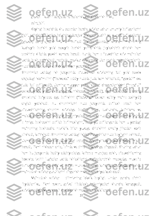 g‘azab – kuchli darajada nafratlanish, achchiqlanish hissi,
qahr, jahl.
Keyingi bosqichda shu qatordan barcha so‘zlar uchun umumiy bo‘lganlarini
(jahl,  achchiq), ulardan  belgining darajasi  nisbatan  kuchli   va yuqori  bo‘lganlarini
(giazab,   qahr)   ajratish   mumkin   bo‘ladi.   Ushbu   qatordagi   so‘zlami   ma’noning
kuchayib   borishi   yoki   pasayib   borishi   yo‘nalishida   joylashtirib   chiqish   ham
topshiriq   sifatida   yaxshi   samara   beradi.   Bunda   ham   o   ‘quvchilar   so‘z   ma’nolari
ustida bosh qotirishadi, natijada, mazkur so‘zlaming ular ongida mustahkamlanib,
nutqlarida faollashib qolishiga imkon yaratiladi. 
Sinonimlar   ustidagi   ish   jarayonida   o‘quvchilar   so‘zlaming   faol   yoki   passiv
arajadagi iste’molini (“barvasta”  oddiy nutqda juda kam  ishlatiladi, “gavdali” esa
juda faol qo‘llanadi), ulaming muayyan yo‘nalishdagi  chegaralanishini  (“norg‘ul”
asosan   yosh,   yigit   kishilargagina   nisbatan   qo‘llanadi),   ayrim   hollarda   ulaming
emosional   bo‘yoqqa   ega   bo‘lishini   (“barzangi”   asosan   salbiy   ma’no   tashiydi)
anglab   yetishadi.   Bu   sinonimlarni   nutq   jarayonida   qo‘llash   orqali   ham
o‘quvchilarning   sinonim   so‘zlarga   bog‘liq   bilim,   tushuncha,   ko‘nikma   va
malakalarini takomillashtirish imkoniyatlari bor. Ular nutq jarayonida bir so‘zning
o   ‘rniga   boshqasini   qo‘llab   bo‘lmasligini,   bordi-yu   qo‘llanganda   ham   u   yerdagi
ma’noning   boshqacha   noziklik   bilan   yuzaga   chiqishini   amaliy   jihatdan   sezib
olishadi, ko‘rishadi. Sinonimlar ustidagi ishlar o‘quvchilar nutq boyligini oshiradi,
ulaming   bitta   ma’noni   ifodalashdagi   ortiqcha   takroriylikdan   qutulishlariga   imkon
beradi,  fikmi   nisbatan   aniq,   lo‘nda   va   tiniq   ifodalashga   o‘rgatadi.   Shuning   uchun
ham   bu   jarayonda   badiiy   adabiyotlaiga   ko‘proq   murojaat   etish,   o‘quvchilaming
bevosita   izohli   lug‘atlar   ustida   ishlashlarini   rag‘batlantirish   maqsadga   muvofiq
bo‘ladi. So‘zlaming shakl va ma’no munosabatlariga ko‘ra turlari ustida ishlashda
ma’nodosh so‘zlar guruhlarini o‘rganish muhim ahamiyat kasb etadi.
Ma’nodosh   so‘zlar   –   tilimizning   leksik   boyligi.   Undan   qancha   o‘rinli
foydalanilsa,   fikmi   ravon,   go‘zal   ifodalash   imkoniyatlari   shuncha   kengayadi,
so‘zdan to‘g‘ri va samarali foydalanish malakalari shakllanadi.
52 