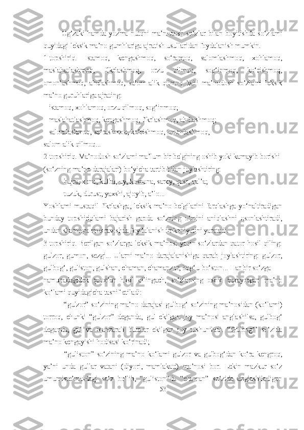 Og‘zaki   hamda   yozma   nutqni   ma’nodosh   so‘zlar   bilan   boyitishda   so‘zlami
quyidagi leksik ma’no gumhlariga ajratish usullaridan foydalanish mumkin.
1-topshiriq.   Istamoq,   kengashmoq,   so‘ramoq,   salomlashmoq,   xohlamoq,
maslahatlashmoq,   flkrlashmoq,   orzu   qilmoq,   sog‘inmoq,   ko‘rishmoq,
omonlashmoq,   ahdlashmoq,   salom-alik   qilmoq   kabi   ma’nodosh   so‘zlami   leksik
ma’no guruhlariga ajrating:
– istamoq, xohlamoq, orzu qilmoq, sog‘inmoq;
– maslahatlashmoq, kengashmoq, fikrlashmoq, ahdlashmoq;
– salomlashmoq, so‘rashmoq, ko‘rishmoq, omonlashmoq,
salom-alik qilmoq...
2-topshiriq. Ma’nodosh so‘zlami ma’lum bir belgining oshib yoki kamayib borishi 
(so‘zning ma’no darajalari) bo‘yicha tartib bilan joylashtiring:
–  hujra, xona, kulba, uy, koshona, saroy, qasr, qal’a;
–  tuzuk, durust, yaxshi, ajoyib, a’lo...
Yoshlami  mustaqil   fikrlashga,  leksik   ma’no  belgilarini  farqlashga  yo‘naltiradigan
bunday   topshiriqlami   bajarish   gapda   so‘zning   o‘mini   aniqlashni   osonlashtiradi,
undan sharoitga mos ravishda foydalanish imkoniyatini yaratadi.
3-topshiriq. Berilgan so‘zlarga leksik ma’nosi yaqin so‘zlardan qator hosil qiling:
gulzor,   gumon,   sezgi...   Ularni   ma’no   darajalanishiga   qarab   joylashtiring:   gulzor,
gulbog‘, guliston, gulshan, chaman, chamanzor, bog‘u-bo‘ston... Har bir so‘zga
namunadagidek   qatorlar   hosil   qilingach,   so‘zlarning   oshib   borayotgan   ma’no
ko‘lami quyidagicha tasnif etiladi:
–   “gulzor” so‘zining ma’no darajasi  gulbog‘ so‘zining ma’nosidan (ko‘lami)
torroq,   chunki   “gulzor”   deganda,   gul   ekilgan   joy   ma’nosi   anglashilsa,   gulbog‘
deganda,   gul   va   manzarali   butalar   ekilgan   joy   tushuniladi.   “Gulbog‘”   so‘zida
ma’no kengayishi hodisasi ko‘rinadi;
–   “guliston”   so‘zining   ma’no   ko‘lami   gulzor   va   gulbog‘dan   ko‘ra   kengroq,
ya’ni   unda   gullar   vatani   (diyori,   mamlakati)   ma’nosi   bor.   Lekin   mazkur   so‘z
umumiste’moldagi   so‘z   bo‘lib,   “guliston”da   “chaman”   so‘zida   anglashiladigan
53 