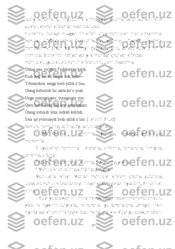 badiiy   ko4arinkilik,   bo‘yoqdorlik   ko‘rinmaydi.   Shuning   uchun   guliston   so‘zi
gulshan, chaman so‘zlaridan pastroqda turadi.
4-topshiriq.   Gapdagi   muayyan   bir   so‘zni   uning   ma’nodoshi   bilan   almashtiring.
Namuna:   O‘zbekistonimiz   (Respublikamiz,   yurtimiz,   o‘lkamiz,   diyorimiz,
mamlakatimiz...)   kun   sayin   chiroyli   (ko‘rkam,   obod,   go‘zal,   suluv...)   bo‘lib
bormoqda. 5-topshiriq. Berilgan gap yoki matndagi ajratilgan so‘zlarga  
ma’nodosh, uyadosh, zid ma’noli so‘zlar topib, ularni o‘zgartiring.
Otang seni yo‘qlab Toshkentga keldi,
Endi uyg‘on, ko‘zingni och, tosh.
Yetmaydimi senga besh yillik o‘lim,
Otang keltiribdi bir xalta ko‘z yosh.
Unga yuzingni yuv, yuragingni yuv,
Qara, bosh-odog‘ing qop-qora qurum.
Otang yetmish yilni sudrab kelibdi,
Seni qo‘yvormaydi besh yillik o‘lim.  (Eshqobil Shukr)
Namuna: hamrohing, qalbing, riyodan, botiniy nur...
1   Ma’nodoshlar   –   hamrohing,   yaqining,   sheriging,   yo‘ldoshing,
mahraming...
  2   Uyadoshlar:   hamrohing   –   sheriging,   qo‘shning,   hamdarding,   homiying,
tanishing, ulfating...
3 Zid ma’no: hamrohing – raqibing, dushmaning, yoving...
4 Ma’nodoshlar: qalbing,ko‘ngling, yuraging...
Matn   ustida   ishlash:   Matndan   ma’nodosh   so‘zlami   ajrating,   guruhlang,
ularga zid ma’noli so‘zlar tanlang. Topgan so‘zlaringizdan foydalanib, SB lar hosil
qiling.
...Kulgi-yu tabassum Ollohning insonga bergan betakror marhamatidir-ki, bu
xislat   na   hayvonot   dunyosida,   na   parranda-   yu   darrandalarda   uchraydi.   Inson
qiyofasidagi shodmonlik belgisi faqat insongagina xos. Kulgi-yu tabassum bebaho
54 