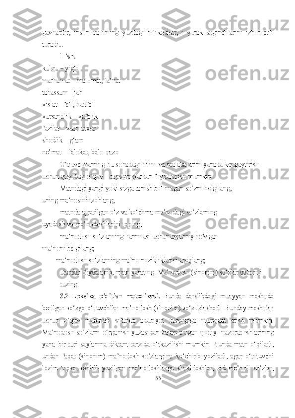 gavhardir,   inson   qalbining   yuzdagi   in’ikosidir,   i   yurak   soginchlarini   izhor   etib
turadi...
1-ish.
kulgu – yig‘i
marhamat – malomat, la’nat
tabassum - jahl
xislat - fe’l, badfe’l
xursandlik – xafalik
fazilat – xulq-atvor
shodlik – g‘am
ne’mat – falokat, balo-qazo
O‘quvchilaming bu sohadagi bilim va malakalarini yanada kengaytirish 
uchun quyidagi o‘quv – topshiriqlardan foydalanish mumkin:
– Matndagi yangi yoki sizga tanish bo‘lmagan so‘zni belgilang,
uning ma’nosini izohlang;
– matnda ajratilgan o‘z va ko‘chma ma’nodagi so‘zlaming
uyadosh va ma’nodoshlarini toping;
– ma’nodosh so‘zlaming hammasi uchun umumiy boMgan
ma’noni belgilang;
     – ma’nodosh so‘zlaming ma’no nozikliklarini aniqlang;
– ulardan foydalanib, matn yarating. Ma’nodosh (sinonim) so‘zlar qatorini 
tuzing.
3.2   Leksika   o‘qitish   metodikasi.   Bunda   darslikdagi   muayyan   mashqda
berilgan so‘zga o‘quvchilar ma’nodosh (sinonim) so‘z izlashadi. Bunday mashqlar
uchun   o‘quv   materiali   sifatida   adabiyot   darsligiga   murojaat   etish   mumkin.
Ma’nodosh   so‘zlami   o‘rganish   yuzasidan   bajariladigan   ijodiy-   nazorat   ishlarining
yana   bir   turi   saylanma   diktant   tarzida   o‘tkazilishi   mumkin.   Bunda   matn   o‘qiladi,
undan   faqat   (sinonim)   ma’nodosh   so‘zlargina   ko‘chirib   yoziladi,   agar   o‘qituvchi
lozim   topsa,   eshitib   yozilgan   ma’nodoshlarga   shakldoshlar,   zid   ma’noli   so‘zlar,
55 