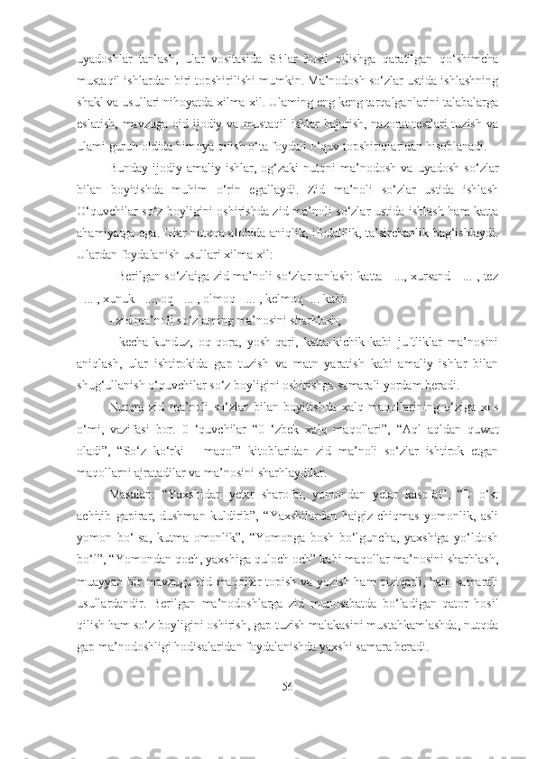 uyadoshlar   tanlash,   ular   vositasida   SBlar   hosil   qilishga   qaratilgan   qo‘shimcha
mustaqil ishlardan biri topshirilishi mumkin. Ma’nodosh so‘zlar ustida ishlashning
shakl va usullari nihoyatda xilma-xil. Ulaming eng keng tarqalganlarini talabalarga
eslatish,  mavzuga  oid  ijodiy  va  mustaqil  ishlar  bajarish,  nazorat  testlari   tuzish  va
ulami guruh oldida himoya qilish o‘ta foydali o‘quv topshiriqlaridan hisoblanadi.
Bunday   ijodiy-amaliy   ishlar,   og‘zaki   nutqni   ma’nodosh   va   uyadosh   so‘zlar
bilan   boyitishda   muhim   o‘rin   egallaydi.   Zid   ma’noli   so‘zlar   ustida   ishlash
O‘quvchilar so‘z boyligini oshirishda zid ma’noli so‘zlar ustida ishlash ham katta
ahamiyatga ega. Ular nutqqa alohida aniqlik, ifodalilik, ta’sirchanlik bag‘ishlaydi.
Ulardan foydalanish usullari xilma-xil:
- Berilgan so‘zlaiga zid ma’noli so‘zlar tanlash: katta - ..., xursand - ... , tez
- ... , xunuk - ..., oq - ... , olmoq - ... , kelmoq -... kabi.
- zid ma’noli so‘zlaming ma’nosini sharhlash;
-   kecha-kunduz,   oq-qora,   yosh-qari,   katta-kichik   kabi   juftliklar   ma’nosini
aniqlash,   ular   ishtirokida   gap   tuzish   va   matn   yaratish   kabi   amaliy   ishlar   bilan
shug‘ullanish o‘quvchilar so‘z boyligini oshirishga samarali yordam beradi.
Nutqni   zid   ma’noli   so‘zlar   bilan   boyitishda   xalq   maqollarining   o‘ziga   xos
o‘mi,   vazifasi   bor.   0   ‘quvchilar   “0   ‘zbek   xalq   maqollari”,   “Aql   aqldan   quwat
oladi”,   “So‘z   ko‘rki   –   maqol”   kitoblaridan   zid   ma’noli   so‘zlar   ishtirok   etgan
maqollarni ajratadilar va ma’nosini sharhlaydilar.
Masalan:   “Yaxshidan   yetar   sharofat,   yomondan   yetar   kasofat”,   “D   o‘st
achitib   gapirar,   dushman   kuldirib”,   “Yaxshilardan   haigiz   chiqmas   yomonlik,   asli
yomon   bo‘Isa,   kutma   omonlik”,   “Yomonga   bosh   bo‘lguncha,   yaxshiga   yo‘ldosh
bo‘l”, “Yomondan qoch, yaxshiga quloch och” kabi maqollar ma’nosini sharhlash,
muayyan bir mavzuga oid maqollar topish va yozish ham qiziqarli, ham  samarali
usullardandir.   Berilgan   ma’nodoshlarga   zid   munosabatda   bo‘ladigan   qator   hosil
qilish ham so‘z boyligini oshirish, gap tuzish malakasini mustahkamlashda, nutqda
gap ma’nodoshligi hodisalaridan foydalanishda yaxshi samara beradi.
56 