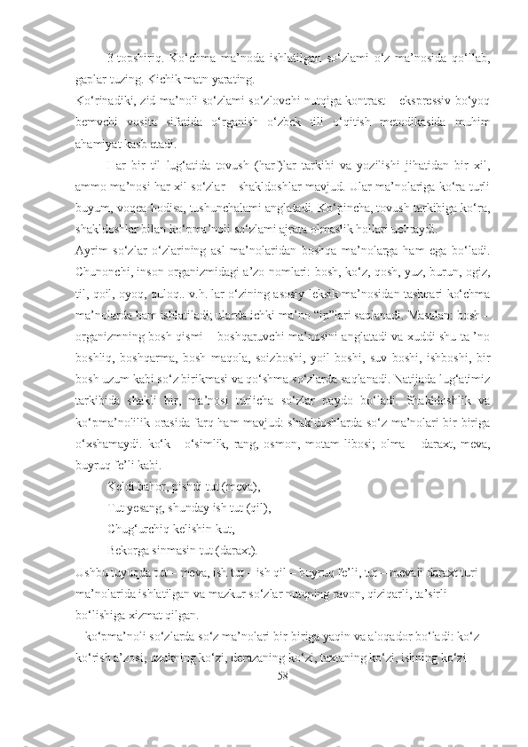 3-topshiriq.   Ko‘chma   ma’noda   ishlatilgan   so‘zlami   o‘z   ma’nosida   qo‘llab,
gaplar tuzing. Kichik matn yarating.
Ko‘rinadiki, zid ma’noli so‘zlami so‘zlovchi nutqiga kontrast – ekspressiv bo‘yoq
bemvchi   vosita   sifatida   o‘rganish   o‘zbek   tili   o‘qitish   metodikasida   muhim
ahamiyat kasb etadi. 
Har   bir   til   lug‘atida   tovush   (harf)lar   tarkibi   va   yozilishi   jihatidan   bir   xil,
ammo ma’nosi har xil so‘zlar – shakldoshlar mavjud. Ular ma’nolariga ko‘ra turli
buyum, voqea-hodisa, tushunchalami anglatadi. Ko‘pincha, tovush tarkibiga ko‘ra,
shakldoshlar bilan ko‘pma’noli so‘zlami ajrata olmaslik hollari uchraydi.
Ayrim   so‘zlar   o‘zlarining   asl   ma’nolaridan   boshqa   ma’nolarga   ham   ega   bo‘ladi.
Chunonchi, inson organizmidagi a’zo nomlari: bosh, ko‘z, qosh, yuz, burun, ogiz,
til, qoil, oyoq, quloq.. v.h. lar o‘zining asosiy leksik ma’nosidan tashqari ko‘chma
ma’nolarda ham ishlatiladi; ularda ichki ma’no “ip”lari saqlanadi. Masalan: bosh –
organizmning bosh qismi – boshqaruvchi ma’nosini anglatadi va xuddi shu ta ’no
boshliq,   boshqarma,   bosh   maqola,   soizboshi,   yoil   boshi,   suv   boshi,   ishboshi,   bir
bosh uzum kabi so‘z birikmasi va qo‘shma so‘zlarda saqlanadi. Natijada lug‘atimiz
tarkibida   shakli   bir,   ma’nosi   turlicha   so‘zlar   paydo   bo‘ladi.   Shakldoshlik   va
ko‘pma’nolilik orasida farq ham mavjud: shakldoshlarda so‘z ma’nolari bir-biriga
o‘xshamaydi.   ko‘k   -   o‘simlik,   rang,   osmon,   motam   libosi;   olma   –   daraxt,   meva,
buyruq fe’li kabi.
Keldi bahor, pishdi tut (meva),
Tut yesang, shunday ish tut (qil),
Chug‘urchiq kelishin kut,
Bekorga sinmasin tut (daraxt).
Ushbu tuyuqda tut – meva, ish tut – ish qil – buyruq fe’li, tut – mevali daraxt turi 
ma’nolarida ishlatilgan va mazkur so‘zlar nutqning ravon, qiziqarli, ta’sirli  
bo‘lishiga xizmat qilgan.
– ko‘pma’noli so‘zlarda so‘z ma’nolari bir-biriga yaqin va aloqador bo‘ladi: ko‘z –
ko‘rish a’zosi, uzukning ko‘zi, derazaning ko‘zi, taxtaning ko‘zi, ishning ko‘zi 
58 