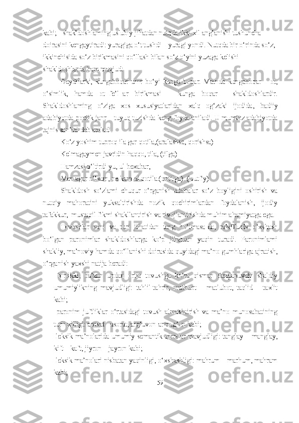 kabi; - shakldoshlaming uslubiy jihatdan nutqda ikki xil anglanishi tushuncha 
doirasini kengaytiradi: yuragiga o‘t tushdi – yuragi yondi. Nutqda bir o‘rinda so‘z, 
ikkinchisida so‘z birikmasini qo‘llash bilan so‘z o‘yini yuzaga kelishi  
shakldoshlarda ham mavjud:
Deydilarki,   kungaboqar   umr   bo‘yi   kunga   boqar.   Matnda   kungaboqar   –   ot,
o‘simlik,   hamda   ot+fe’l+ar   birikmasi   –   kunga   boqar   -   shakldoshlardir.
Shakldoshlaming   o‘ziga   xos   xususiyatlaridan   xalq   og‘zaki   ijodida,   badiiy
adabiyotda poetik janr – tuyuq tuzishda keng foydalaniladi. U mumtoz adabiyotda
tajnis san’ati deb ataladi.
Ko‘z yoshim tuproq ila gar qotila,(aralashsa, qorishsa)  
Kelmagaymen javridin haqqo, tila, (tilga)
Hamzasi o‘ltirdi-yu, ul bexabar,
Men agar o‘lsam, ne kam ul qotila.(qotilga). (Lutfiy)
Shakldosh   so‘zlami   chuqur   o‘rganish   talabalar   so‘z   boyligini   oshirish   va
nutqiy   mahoratini   yuksaltirishda   nozik   qochirimlardan   foydalanish,   ijodiy
tafakkur,  mustaqil fikmi shakllantirish va rivojlantirishda muhim ahamiyatga ega.
Tovushlar   soni   va   turi   jihatidan   teng   bo‘lmasa-da,   talaffuzda   o‘xshash
bo‘lgan   paronimlar   shakldoshlarga   ko‘p   jihatdan   yaqin   turadi.   Paronimlami
shakliy, ma’noviy hamda qo‘llanishi doirasida quyidagi ma’no gumhlariga ajratish,
o‘rganish yaxshi natija beradi:
-   bir-ikki,   ba’zan   undan   ortiq   tovushga   ko‘ra   qisman   farqlanuvchi   shaldiy
umumiylikning   mavjudligi:   tahlil-tahrir,   matbuot   –   matlubot,   taqlid   –   taxlit
kabi;
-   paronim   juftliklar   o‘rtasidagi   tovush   almashtirish   va   ma’no   munosabatining
turli xilligi: arosat - asorat, arg‘uvon-armug‘on kabi;
-   leksik ma’nolarida umumiy semantik qirralar mavjudligi: tanglay – manglay,
kift – kaft, jiyron – jayron kabi;
-  leksik ma’nolari nisbatan yaqinligi, o‘xshashligi: mahrum – marhum, mahram
kabi;
59 