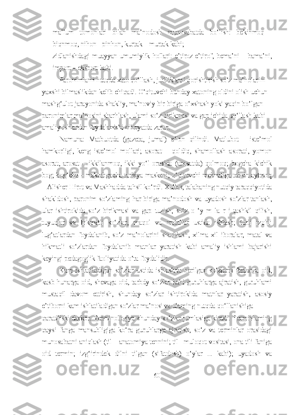 - ma’lum   tomonlari   bilan   ma’nodosh   munosabatda   bo‘lish:   bekinmoq   -
biqnmoq, nihon - pinhon, kurtak – murtak kabi; 
- zidlanishdagi   muayyan   umumiylik   hollari:   e’tiroz-e’tirof,   bema’ni   –   bama’ni,
import – eksport kabi.
Paronimlami nutqda xato qo‘llash, juftliklami qorishtirish so‘z ma’nolarini 
yaxshi bilmaslikdan kelib chiqadi. O‘qituvchi bunday xatoning oldini olish uchun 
mashg‘ulot jarayonida shakliy, ma’noviy bir-biriga o‘xshash yoki yaqin bo‘lgan 
paronimlar ma’nosini sharhlash, ulami so‘z birikmasi va gap ichida qo‘llash kabi 
amaliy ishlardan foydalanishi nihoyatda zarur.
Namuna:   Matbuotda   (gazeta,   jumal)   e’lon   qilindi.   Matlubot   -   iste’mol
hamkorligi,   keng   iste’mol   mollari;   asorat   –   qoldiq,   shamollash   asorati,   yomon
asorat,   arosat   –   ikkilanmoq,   ikki   yo‘l   orasida   (arosatda)   qolmoq;   bogcha–kichik
bog; bog‘cha – maktabgacha tarbiya maskani; o‘qituvchi mehnatiga tahsin aytmoq
– Alisher Hirot va Mashhadda tahsil ko‘rdi. Xullas, talabaning nutqiy taraqqiyotida
shakldosh,   paronim   so‘zlaming   har   biriga  ma’nodosh   va   uyadosh   so‘zlar   tanlash,
ular   ishtirokida   so‘z   birikmasi   va   gap   tuzish,   so‘z   o   ‘y   m   la   r   i   tashkil   qilish,
tuyuqlar   va   hikmatli   so‘zlar,   maqol   va   matallar   ustida   ishlash;   turli   izohli
lug‘atlardan   foydalanib,   so‘z   ma’nolarini   sharhlash,   xilma-xil   iboralar,   matal   va
hikmatli   so‘zlardan   foydalanib   matnlar   yaratish   kabi   amaliy   ishlami   bajarishi
keyingi pedagoglik faoliyatida o‘ta foydalidir.
Kam   ishlatiladigan   so‘zlar   ustida   ishlashda   berilgan   so‘zlarni   fanlarga   oid,
kasb-hunarga oid, shevaga oid, tarbdy so‘zlar  kabi  guruhlarga ajratish, guruhlami
mustaqil   davom   ettirish,   shunday   so‘zlar   ishtirokida   matnlar   yaratish,   asosiy
e’tiborni kam ishlatiladigan so‘zlar ma’nosi va ulaming nutqda qo‘llanishiga
qaratilishi  darkor. Terminologiya shunday so‘zlar jumlasiga kiradi. Terminlaming
qaysi   fanga   mansubligiga   ko‘ra   guruhlarga   ajratish,   so‘z   va   terminlar   orasidagi
munosabatni aniqlash (til – anatomiya tennini; til– muloqot vositasi, ona tili faniga
oid   termin;   izg‘irindek   dilni   tilgan   (sifatdosh)   o‘ylar   ...   kabi);   uyadosh   va
60 