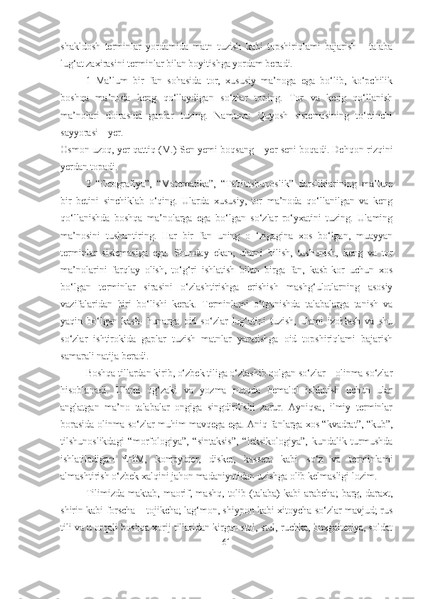 shakldosh   terminlar   yordamida   matn   tuzish   kabi   topshiriqlami   bajarish   -   talaba
lug‘at zaxirasini terminlar bilan boyitishga yordam beradi. 
1   Ma’lum   bir   fan   sohasida   tor,   xususiy   ma’noga   ega   bo‘lib,   ko‘pchilik
boshqa   ma’noda   keng   qo‘llaydigan   so‘zlar   toping.   Tor   va   keng   qo‘llanish
ma’nolari   doirasida   gaplar   tuzing.   Namuna:   Quyosh   sistemasining   to‘rtinchi
sayyorasi – yer.
Osmon uzoq, yer qattiq (M.) Sen yemi boqsang – yer seni boqadi. Dehqon rizqini
yerdan topadi. 
2   “Geografiya”,   “Matematika”,   “Tabiatshunoslik”   darsliklarining   ma’lum
bir   betini   sinchiklab   o‘qing.   Ularda   xususiy,   tor   ma’noda   qo‘llanilgan   va   keng
qo‘llanishda   boshqa   ma’nolarga   ega   bo‘lgan   so‘zlar   ro‘yxatini   tuzing.   Ulaming
ma’nosini   tushuntiring.   Har   bir   fan   uning   o   ‘zigagina   xos   bo‘lgan,   muayyan
terminlar   sistemasiga   ega.   Shunday   ekan,   ularni   bilish,   tushunish,   keng   va   tor
ma’nolarini   farqlay   olish,   to‘g‘ri   ishlatish   bilan   birga   fan,   kasb-kor   uchun   xos
bo‘lgan   terminlar   sirasini   o‘zlashtirishga   erishish   mashg‘ulotlarning   asosiy
vazifalaridan   biri   bo‘lishi   kerak.   Terminlami   o‘tganishda   talabalarga   tanish   va
yaqin   bo‘lgan   kasb-   hunarga   oid   so‘zlar   lug‘atini   tuzish,   ulami   izohlash   va   shu
so‘zlar   ishtirokida   gaplar   tuzish   matnlar   yaratishga   oid   topshiriqlami   bajarish
samarali natija beradi.
Boshqa tillardan kirib, o‘zbek tiliga o‘zlashib qolgan so‘zlar – olinma so‘zlar
hisoblanadi.   Ulami   og‘zaki   va   yozma   nutqda   bemalol   ishlatish   uchun   ular
anglatgan   ma’no   talabalar   ongiga   singdirilishi   zarur.   Ayniqsa,   ilmiy   terminlar
borasida olinma so‘zlar muhim mavqega ega. Aniq fanlarga xos “kvadrat”, “kub”,
tilshunoslikdagi   “morfologiya”,   “sintaksis”,   “leksikologiya”,   kundalik   turmushda
ishlatiladigan   EHM,   kompyuter,   disket,   kasseta   kabi   so‘z   va   terminlami
almashtirish o‘zbek xalqini jahon madaniyatidan uzishga olib kelmasligi lozim.
Tilimizda   maktab,  maorif,  mashq,   tolib  (talaba)   kabi   arabcha;   barg,   daraxt,
shirin kabi forscha – tojikcha; lag‘mon, shiypon kabi xitoycha so‘zlar mavjud; rus
tili va u orqali boshqa xorij tillaridan kirgan stol, stul, ruchka, buxgalteriya, soldat
61 