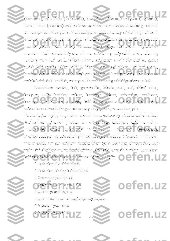 (nemischa),   palto,   triko   (fransuzcha),   klub,   futbol,   biznes,   kompyuter   (inglizcha),
tomat,   limon   (ispancha)   kabi   so‘z   va   terminlar   ham   o‘zbek   tilida   keng   iste’mol
qilinadigan va o‘zlashgan so‘zlar qatoriga kiritiladi. Bunday so‘zlaming ma’nosini
sharhlash,   imlosi   va  ma’nosi   ustida   ishlash,   ular   ishtirokida   gaplar   tuzish   va   turli
matnlar   yaratish   kabi   amaliy   ishlardan   dars   jarayonida   unumli   foydalanish
mumkin.   Turli   sohalarbo‘yicha   olinma   so‘zlaming   ro‘yxatini   olish,   ularning
lug‘aviy   ma’nolari   ustida   ishlash,   olinma   so‘zlardan   so‘z   birikmalari   va   gaplar
tuzish   kabi   amaliy   ishlar   izchillik   bilan,   o‘zaro   uyg‘unlikda   olib   borilsagina,
bunday   so‘zlar   talabalar   so‘z   boyligini   oshirish,   ulaming   nutqiy   ko‘nikma   va
malakalarini shakllantirish, matn yaratish mahoratining oshishiga xizmat qiladi.
Nutqimizda   kvadrat,   kub,   grammatika,   leksika,   stol,   stul,   shkaf,   palto,
kostyum,   tufli,   botinka,   traktor,   kombayn,   rektor,   universitet,   professor,
kompyuter,   multimedia,   kodoskop   kabi   ko‘pgina   so‘zlar   borki,   ularni   boshqa
so‘zlar bilan almashtirishga hech qanday ehtiyoj ham, zarurat ham yo‘q.
Talaba   lug‘at   boyligining  muhim   qismini   ibora   va  tasviriy   ifodalar   tashkil   qiladi.
Ma’nosi   va   qo‘llanishi   jihatdan   bir   so‘zga   teng   keladigan,   ko‘chma   ma’no
fodalaydigan   so‘zlar   qo‘shilmasi   iboralardir.   U   nutqimizni   boyitadigan,
o‘zallashtiradigan   va   ta’sirchanligini   oshiradigan   vositadir.   O‘zbek   tilini   o‘qitish
metodikasida   berilgan   so‘zlami   iboralar   bilan   (yoki   aksincha)   almashtirish,   ular
ma’nosini sharhlash ma’no darajalarining oshib yoki kamayib borishini taqqoslash
kabi amaliy ishlardan foydalanish maqsadga muvofiqdir.
1 Tadbirkor o‘z ishini biladi.
1 Tadbirkor ishning ko‘zini biladi.
2 Onamning jahli chiqdi.
2 Onamning sabr kosasi to‘di.
3 U ishni yaxshi bajardi.
3 U ishni xamirdan qil sug‘urganday bajardi.
4 Masalani yechishda
5 Masalani yechishda
62 