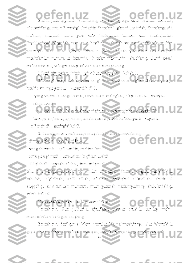 Shahlo   juda   qiynaldi.   Shahloning   ona   suti   og‘ziga   keldi.   Bundan   tashqari,
o‘quvchilaiga   ona   tili   mashg‘ulotlarida   iboralar   lug‘atini   tuzdirish,   iboralarga   zid
ma’noli,   muqobil   ibora   yoki   so‘z   birikmalari   tanlash   kabi   mashqlardan
foydalanishni   o‘rgatish   ham   so‘z   boyligini   oshirish   va   rivojlantirishda   muhim
ahamiyat   kasb   etadi.   Quyida   iboralar   ustida   ishlash   yuzasidan   bajariladigan
mashqlardan   namunalar   beramiz.   Iboralar   mazmunini   sharhlang,   ulami   avval
ma’nodoshlari, so‘ngra oddiy so‘zlar bilan almashtiring.
1 Gapi bir joydan chiqdi, og‘iz-burun o‘pishdi – kelishdi.
2 Dimog‘i chog‘ bo‘ldi, vaqti chog‘, chehrasi ochildi, og‘zi qulog‘iga yetdi, 
boshi osmonga yetdi... – xursand bo‘ldi.
-  yeng shimarib, ishga tushdi, boshi bilan sho‘ng‘idi, g‘ayrat qildi – astoydil 
ishga tushdi.
-  oq-qorani tanidi, do‘st-dushmanni ajratdi – hayot tajribasiga egabo‘ldi.
- terisiga sig‘madi, og‘zining tanobi qochdi, boshi ko‘kka yetdi - suyundi.
 -  tili qichidi – gapirgisi keldi.
2.  Iboralami zid ma’nodagi muqobillari bilan almashtiring.
- dimog‘i chog‘ – kayfiyati buzuq.
- yeng shimarib – qo‘l uchida, naridan-beri.
- terisiga sig‘madi – tarvuzi qo‘ltig‘idan tushdi.
- tili qichidi – tovushi o‘chdi, dami chiqmadi...
Shu   bilan   birga,   talabalar   tomonidan   to‘plangan   iboralami   guruh   ishtirokida
eshitish,   to‘g‘rilash,   tahlil   qilish,   to‘ldirish   mashqlari   o‘tkazilishi   ularda   til
sezgirligi,   so‘z   tanlash   mahorati,   matn   yaratish   madaniyatining   shakllanishiga
sabab bo‘ladi.
Matn ustida ishlash uchun topshiriqlar
1-topshiriq.   Gap   juftlarida   ajratilgan   qismlar   orasida   qanday   ma’no
munosabatlari borligini aniqlang.
2-topshiriq.   Berilgan   so‘zlami   iboralar   bilan   almashtiring.   Ular   ishtirokida
gaplar tuzing. Yuvosh, qo‘rqdi, chaqqon, toza, ko‘p gapirdi, gapirildi, quvondi.
63 