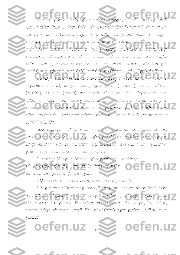 Namuna:  yuvosh – qo‘y og‘zidan cho‘p olmagan, qo‘rqdi  – kapalagi  uchdi
kabi. Iboralar o‘rtasida o‘zaro shakldoshlik va ma’nodoshlik ham bo‘lishi mumkin:
boshga   ko‘tarmoq   (e’zozlamoq),   boshga   ko‘tarmoq   (shovqin-suron   solmoq)   –
shakldosh iboralar: tegirmonga tushsa butun chiqadi – suvdan quruq chiqadi –
ma’nodosh   iboralar.   O‘quvchilar   badiiy   asami   o‘qiyotganda   uchraydigan
shakldosh,   ma’nodosh,   zid   ma’noli   iboralar   ma’nosi   sharhlangan   izohli   lug‘at
daftari   tutsalar,   mazkur   so‘zlar   ishtirok   etgan   gaplar   tuzsalar,   so‘z   boyligini
oshirish va nutqiy mahoratni shakllantirishda yaxshi natijalami qo‘lga kiritadilar.
Tasviriy   ifodalar   (po‘lat   ot   chavandozi,   zangori   kema   kapitani   (mexanik-
haydovchi   o‘rnida);   zangori   ekran,   oynai   jahon   (televizor);   qanotli   do‘stlar
(qushlar);   oq   oltin   (paxta))   dan   nutqda   to‘g‘ri   va   o‘rinli   foydalanish   nutq
go‘zalligini   ta’minlovchi   asosiy   usullardan   biri   hisoblanadi.   Bunda   narsa   yoki
shaxs   nomlarini   tasviriy   ifoda   orqah   berish   yoki   tasviriy   ifodani   predmet   nomi
bilan almashtirish, ulaming ma’nolarini sharhlash, ular ishtirokida gap va matnlar
tuzish foydalidir.
Leksikologiyani   o‘rganishda   bilimlami   mustahkamlash,   takrorlash   va
umumlashtirishda   so‘zning   botiniy,   lug‘aviy   ma’nosini   tavsiflash   shu   jarayonda
to‘g‘ri   va   o‘rinli   so‘zlash   mahoratini   egallash   uchun   leksik   tahlildan   foydalanish
yaxshi natija beradi. Leksik tahlildan namunalar:
1-topshiriq. Viloyat so‘zining lug‘aviy ma’nosini sharhlang.
viloyat – yirik ma’muriy - territorial bo‘linma, muzofot:
Samarqand viloyati, Farg‘ona viloyati...
2 Ma’nodoshlari: hudud, vodiy, depara, manzil, muzofot...
3 Bugun respublikamizning Jizzax, Sirdaryo va Toshkent viloyatlarida havo
issiq bo‘ladi. O ‘quvchi leksik tahlil jarayonida so‘zning lug‘aviy ma’nolari haqida
o‘zi   mustaqil   fikr   yuritadi.   Shu   so‘zga   ma’nodoshlami   o‘zi   izlaydi,   iloji   bo‘lsa,
boshqa   tildagi   taijimasini   topadi.   Shu   so‘z   ishtirok   etgan   gaplar   quradi   va   matn
yaratadi.
64 