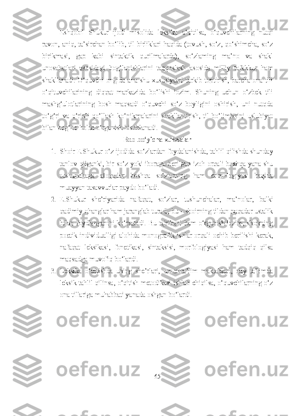Eshqobil   Shukur   ijodi   misolida   leksika   o‘qitilsa,   o‘quvchilarning   nutqi
ravon,  aniq,  ta’sirchan   bo‘lib,  til   birliklari   haqida  (tovush,   so‘z,  qo‘shimcha,  so‘z
birikmasi,   gap   kabi   sintaktik   qurilmalarda),   so‘zlaming   ma’no   va   shakl
unosabatlari   asosidagi   bog‘lanishlarini   taqqoslash   asosida   milliy   tafakkur   ham
shakllanadi.   O‘quvchi   ongida   ana   shu   xususiyatni   tarkib  toptirish,   barcha   ona   tili
o‘qituvchilarining   diqqat   markazida   bo‘lishi   lozim.   Shuning   uchun   o‘zbek   tili
mashg‘ulotlarining   bosh   maqsadi   o‘quvchi   so‘z   boyligini   oshirish,   uni   nutqda
to‘g‘ri   va   o‘rinli   qo‘llash   ko‘nikmalarini   shakllantirish,   til   bo‘limlarini   uslubiyat
bilan bog‘liq holda o‘rganish hisoblanadi.
Bob bo‘yicha xulosalar
1. Shoir  E.Shukur o‘z ijodida  so‘zlardan foydalanishda, tahlil qilishda shunday
tanlov qilganki, bir  so‘z yoki  iboraga berilgan izoh orqali boshqa yana shu
tushunchaga   aloqador   boshqa   so‘zlarning   ham   etimologiyasi   haqida
muayyan tasavvurlar paydo bo‘ladi.
2. E.Shukur   she’riyarida   nafaqat,   so‘zlar,   tushunchalar,   ma’nolar,   balki
qadimiy ohanglar ham jaranglab turadi, bu – shoirning tildan naqadar ustalik
bilan foydlanganini ko‘rsatadi. Bu tajribani ham o‘rganish lozim, shoirning
poetik individualligi  alohida  monografik ishlar  orqali  ochib berilishi  kerak,
nafaqat   leksikasi,   fonetikasi,   sintaksisi,   morfologiyasi   ham   tadqiq   qilsa
maqsadga muvofiq bo‘lardi.
3. Leksika   o‘qitishda   uning   she’rlari,   umumta’lim   maktablari,   oliy   ta’limda
leksik tahlil qilinsa, o‘qitish metodikasi ishlab chiqilsa, o‘quvchilarning o‘z
ona tillariga muhabbati yanada oshgan bo‘lardi.
65 