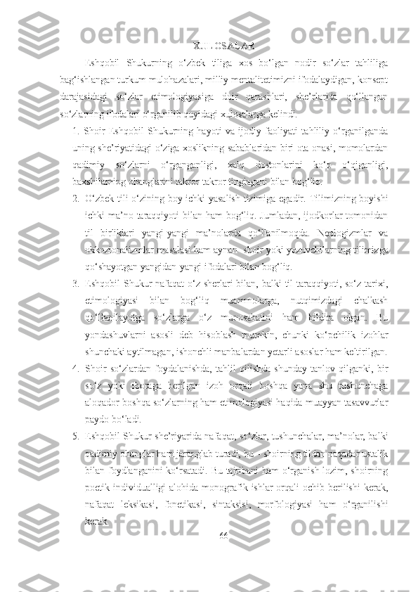 XULOSA LAR  
Eshqobil   Shukurning   o‘zbek   tiliga   xos   bo‘lgan   nodir   so‘zlar   tahliliga
bag‘ishlangan turkum mulohazalari, milliy mentalitetimizni ifodalaydigan, konsept
darajasidagi   so‘zlar   etimologiyasiga   doir   qarashlari,   she’rlarida   qo‘llangan
so‘zlarning ifodalari o‘rganilib quyidagi xulosalarga kelindi.
1.   Shoir   Eshqobil   Shukurning   hayoti   va   ijodiy   faoliyati   tahliliy   o‘rganilganda
uning she’riyatidagi o‘ziga xoslikning sabablaridan biri ota-onasi, momolardan
qadimiy   so‘zlarni   o‘rganganligi,   xalq   dostonlarini   ko‘p   o‘qiganligi,
baxshilarning ohanglarini takror-takror tinglagani bilan bog‘liq.
2. O‘zbek tili o‘zining boy ichki yasalish tizimiga egadir.   Tilimizning boyishi
ichki ma’no taraqqiyoti  bilan ham  bog‘liq. Jumladan, ijodkorlar tomonidan
til   birliklari   yangi-yangi   ma’nolarda   qo‘llanilmoqda.   Neologizmlar   va
okkozionalizmlar masalasi ham aynan     shoir yoki yozuvchilarning tilimizga
qo‘shayotgan yangidan-yangi ifodalari bilan bog‘liq.
3. Eshqobil Shukur nafaqat  o‘z sherlari bilan, balki til taraqqiyoti, so‘z tarixi,
etimologiyasi   bilan   bog‘liq   muammolarga,   nutqimizdagi   chalkash
qo‘llanilayotga   so‘zlarga   o‘z   munosabatini   ham   bildira   olgan.   Bu
yondashuvlarni   asosli   deb   hisoblash   mumkin,   chunki   ko‘pchilik   izohlar
shunchaki aytilmagan, ishonchli manbalardan yetarli asoslar ham keltirilgan.
4. Shoir   so‘zlardan   foydalanishda,   tahlil   qilishda   shunday   tanlov   qilganki,   bir
so‘z   yoki   iboraga   berilgan   izoh   orqali   boshqa   yana   shu   tushunchaga
aloqador boshqa so‘zlarning ham etimologiyasi haqida muayyan tasavvurlar
paydo bo‘ladi.
5. Eshqobil Shukur she’riyarida nafaqat, so‘zlar, tushunchalar, ma’nolar, balki
qadimiy ohanglar ham jaranglab turadi, bu – shoirning tildan naqadar ustalik
bilan foydlanganini ko‘rsatadi. Bu tajribani ham o‘rganish lozim, shoirning
poetik individualligi  alohida  monografik ishlar  orqali  ochib berilishi  kerak,
nafaqat   leksikasi,   fonetikasi,   sintaksisi,   morfologiyasi   ham   o‘rganilishi
kerak.
66 